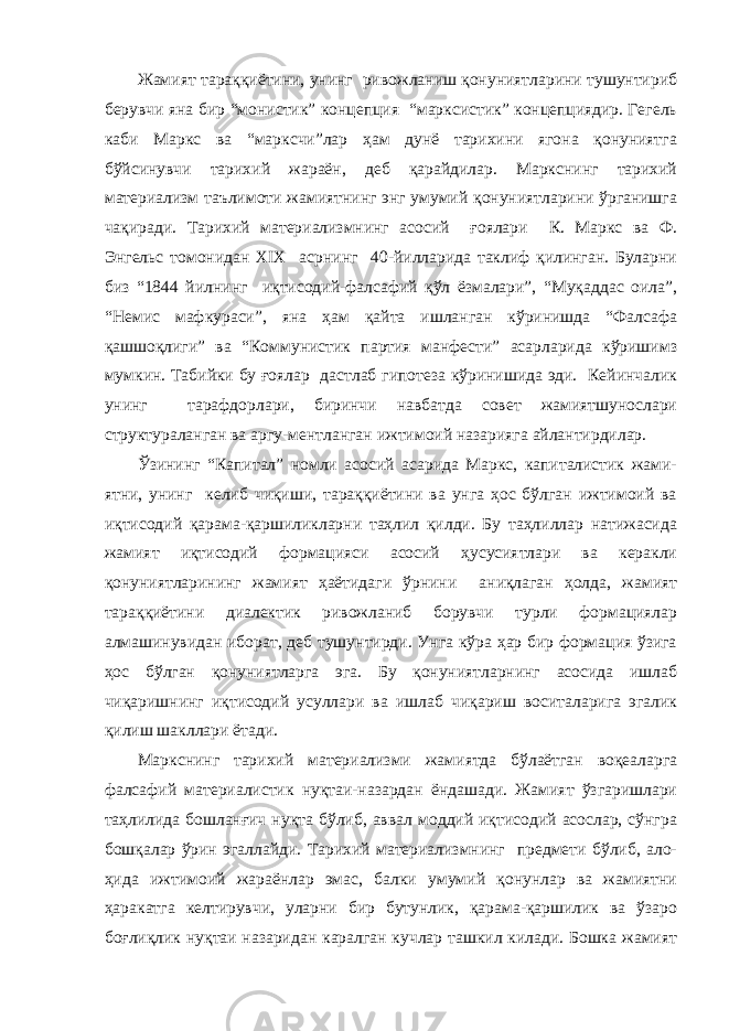 Жамият тараққиётини, унинг ривожланиш қонуниятларини тушунтириб берувчи яна бир “монистик” концепция “марксистик” концепциядир. Гегель каби Маркс ва “марксчи”лар ҳам дунё тарихини ягона қонуниятга бўйсинувчи тарихий жараён, деб қарайдилар. Маркснинг тарихий материализм таълимоти жамиятнинг энг умумий қонуниятларини ўрганишга чақиради. Тарихий материализмнинг асосий ғоялари К. Маркс ва Ф. Энгельс томонидан XIX асрнинг 40-йилларида таклиф қилинган. Буларни биз “1844 йилнинг иқтисодий-фалсафий қўл ёзмалари”, “Муқаддас оила”, “Немис мафкураси”, яна ҳам қайта ишланган кўринишда “Фалсафа қашшоқлиги” ва “Коммунистик партия манфести” асарларида кўришимз мумкин. Табийки бу ғоялар дастлаб гипотеза кўринишида эди. Кейинчалик унинг тарафдорлари, биринчи навбатда совет жамиятшунослари структураланган ва аргу-ментланган ижтимоий назарияга айлантирдилар. Ўзининг “Капитал” номли асосий асарида Маркс, капиталистик жами- ятни, унинг келиб чиқиши, тараққиётини ва унга ҳос бўлган ижтимоий ва иқтисодий қарама-қаршиликларни таҳлил қилди. Бу таҳлиллар натижасида жамият иқтисодий формацияси асосий ҳусусиятлари ва керакли қонуниятларининг жамият ҳаётидаги ўрнини аниқлаган ҳолда, жамият тараққиётини диалектик ривожланиб борувчи турли формациялар алмашинувидан иборат, деб тушунтирди. Унга кўра ҳар бир формация ўзига ҳос бўлган қонуниятларга эга. Бу қонуниятларнинг асосида ишлаб чиқаришнинг иқтисодий усуллари ва ишлаб чиқариш воситаларига эгалик қилиш шакллари ётади. Маркснинг тарихий материализми жамиятда бўлаётган воқеаларга фалсафий материалистик нуқтаи-назардан ёндашади. Жамият ўзгаришлари таҳлилида бошланғич нуқта бўлиб, аввал моддий иқтисодий асослар, сўнгра бошқалар ўрин эгаллайди. Тарихий материализмнинг предмети бўлиб, ало- ҳида ижтимоий жараёнлар эмас, балки умумий қонунлар ва жамиятни ҳаракатга келтирувчи, уларни бир бутунлик, қарама-қаршилик ва ўзаро боғлиқлик нуқтаи назаридан каралган кучлар ташкил килади. Бошка жамият 