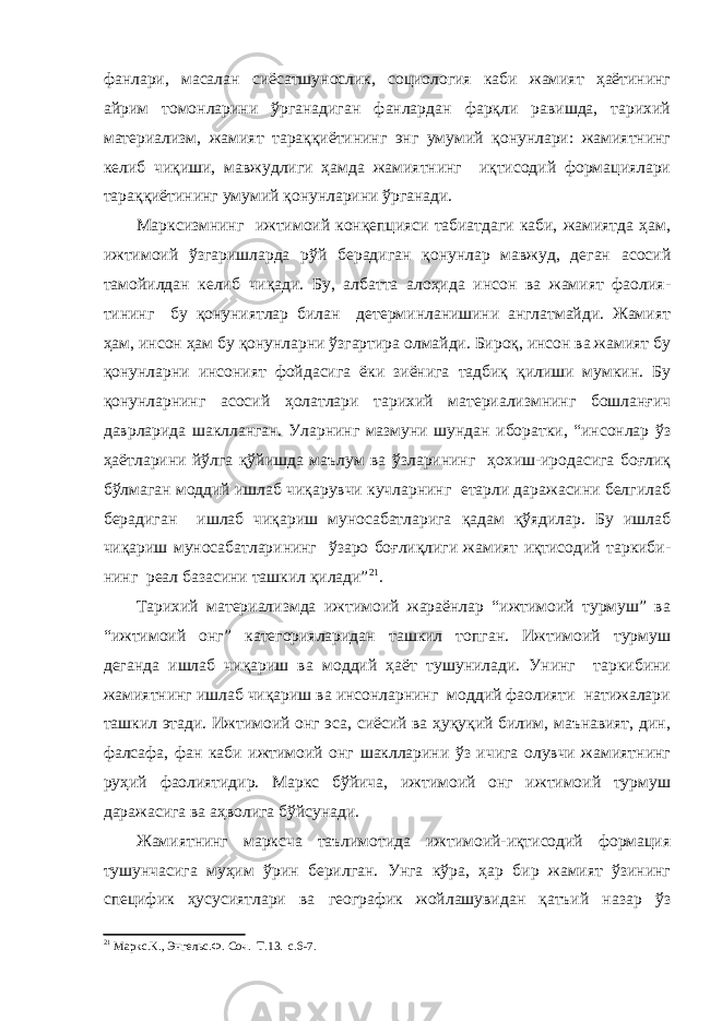 фанлари, масалан сиёсатшунослик, социология каби жамият ҳаётининг айрим томонларини ўрганадиган фанлардан фарқли равишда, тарихий материализм, жамият тараққиётининг энг умумий қонунлари: жамиятнинг келиб чиқиши, мавжудлиги ҳамда жамиятнинг иқтисодий формациялари тараққиётининг умумий қонунларини ўрганади. Марксизмнинг ижтимоий конқепцияси табиатдаги каби, жамиятда ҳам, ижтимоий ўзгаришларда рўй берадиган қонунлар мавжуд, деган асосий тамойилдан келиб чиқади. Бу, албатта алоҳида инсон ва жамият фаолия - тининг бу қонуниятлар билан детерминланишини англатмайди. Жамият ҳам, инсон ҳам бу қонунларни ўзгартира олмайди. Бироқ, инсон ва жамият бу қонунларни инсоният фойдасига ёки зиёнига тадбиқ қилиши мумкин. Бу қонунларнинг асосий ҳолатлари тарихий материализмнинг бошланғич даврларида шаклланган. Уларнинг мазмуни шундан иборатки, “инсонлар ўз ҳаётларини йўлга қўйишда маълум ва ўзларининг ҳохиш-иродасига боғлиқ бўлмаган моддий ишлаб чиқарувчи кучларнинг етарли даражасини белгилаб берадиган ишлаб чиқариш муносабатларига қадам қўядилар. Бу ишлаб чиқариш муносабатларининг ўзаро боғлиқлиги жамият иқтисодий таркиби- нинг реал базасини ташкил қилади” 21 . Тарихий материализмда ижтимоий жараёнлар “ижтимоий турмуш” ва “ижтимоий онг” категорияларидан ташкил топган. Ижтимоий турмуш деганда ишлаб чиқариш ва моддий ҳаёт тушунилади. Унинг таркибини жамиятнинг ишлаб чиқариш ва инсонларнинг моддий фаолияти натижалари ташкил этади. Ижтимоий онг эса, сиёсий ва ҳуқуқий билим, маънавият, дин, фалсафа, фан каби ижтимоий онг шаклларини ўз ичига олувчи жамиятнинг руҳий фаолиятидир. Маркс бўйича, ижтимоий онг ижтимоий турмуш даражасига ва аҳволига бўйсунади. Жамиятнинг марксча таълимотида ижтимоий-иқтисодий формация тушунчасига муҳим ўрин берилган. Унга кўра, ҳар бир жамият ўзининг специфик ҳусусиятлари ва географик жойлашувидан қатъий назар ўз 21 Маркс.К. , Энгельс.Ф. Соч. Т.13. с.6-7. 