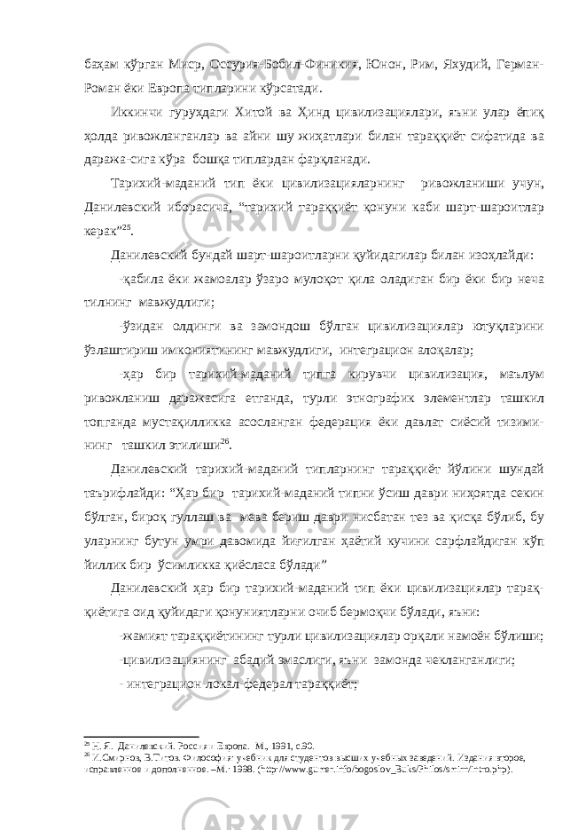 баҳам кўрган Миср, Оссурия-Бобил-Финикия, Юнон, Рим, Яхудий, Герман- Роман ёки Европа типларини кўрсатади. Иккинчи гуруҳдаги Хитой ва Ҳинд цивилизациялари, яъни улар ёпиқ ҳолда ривожланганлар ва айни шу жиҳатлари билан тараққиёт сифатида ва даража-сига кўра бошқа типлардан фарқланади. Тарихий-маданий тип ёки цивилизацияларнинг ривожланиши учун, Данилевский иборасича, “тарихий тараққиёт қонуни каби шарт-шароитлар керак” 25 . Данилевский бундай шарт-шароитларни қуйидагилар билан изоҳлайди : -қабила ёки жамоалар ўзаро мулоқот қила оладиган бир ёки бир неча тилнинг мавжудлиги; -ўзидан олдинги ва замондош бўлган цивилизациялар ютуқларини ўзлаштириш имкониятининг мавжудлиги, интеграцион алоқалар; -ҳар бир тарихий-маданий типга кирувчи цивилизация, маълум ривожланиш даражасига етганда, турли этнографик элементлар ташкил топганда мустақилликка асосланган федерация ёки давлат сиёсий тизими- нинг ташкил этилиши 26 . Данилевский тарихий-маданий типларнинг тараққиёт йўлини шундай таърифлайди: “Ҳар бир тарихий-маданий типни ўсиш даври ниҳоятда секин бўлган, бироқ гуллаш ва мева бериш даври нисбатан тез ва қисқа бўлиб, бу уларнинг бутун умри давомида йиғилган ҳаётий кучини сарфлайдиган кўп йиллик бир ўсимликка қиёсласа бўлади” Данилевский ҳар бир тарихий-маданий тип ёки цивилизациялар тарақ- қиётига оид қуйидаги қонуниятларни очиб бермоқчи бўлади, яъни: -жамият тараққиётининг турли цивилизациялар орқали намоён бўлиши; -цивилизациянинг абадий эмаслиги, яън и замонда чекланганлиги; - интеграцион-локал-федерал тараққиёт; 25 Н. Я . Данилевский. Россия и Европа. М., 1991, с.90. 26 И.Смирнов, В.Титов. Философия: учебник для студентов высших учебных заведений. Издания второе, исправленное и дополненное. –М.: 1998. ( http :// www . gumer . info / bogoslov _ Buks / Philos / smirn / intro . php ) . 