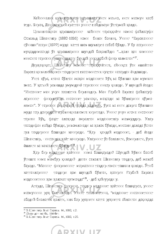  Кейинчалик цивилизацион қарашлар янги маъно, янги мазмун касб этди. Бироқ, Данилевский яратган унинг пойдевори ўзгармай қолди. Цивилизацион қарашларнинг кейинги тараққиёти немис файласуфи Освальд Шпенглер (1880-1936) номи билан боғлиқ. Унинг “Европанинг сўниши”асари (1922) жуда катта шов-шувларга сабаб бўлди. У бу асарининг муқаддимасида ўз қарашларини шундай баҳолайди: “...ҳали ҳеч кимнинг миясига тарихни тушунишдаги бундай инқилобий фикр келмаган” 27 . Дарҳақиқат, Шпенглер жамият тараққиётига, айниқса ўзи яшаётган Европа цивилизацияси тақдирига пессимистик нуқтаи назардан ёндашади. Унга кўра, ягона бўлган жаҳон маданияти йўқ ва бўлиши ҳам мумкин эмас. У қатьий равишда умумдунё тарихини инкор қилади. У шундай ёзади: “Инсоният мен учун зоологик бирликдир. Мен Ғарбий Европа файласуф- ларининг фикрларида инсоният равнақи, мақсади ва йўлларини кўрма- япман”. У т арихни анъанавий тарзда қадимги, ўрта ва янги даврга бўлишни жуда тор доирадаги провинциализмга киритади. Унинг учун ягона инсоният тарихи йўқ, фақат алоҳида ажралган маданиятлар мавжуддир. Улар тасодифан пайдо бўлади, ривожланади ва ҳалок бўлади, мисоли далада ўсган гул тақдирини бошидан кечиради. “Ҳар қандай маданият, - деб ёзади Шпенглер, - инсондек ҳаёт кечиради. Уларнинг ўз болалиги, ўсмирлиги, ўрта ёшлиги ва кексалиги бўлади” 28 . Ҳар бир маданият ҳаётини нима бошқаради? Шундай йўлни босиб ўтишга нима мажбур қилади?- деган саволга Шпенглер тақдир, деб жавоб беради. “Менинг фикримнинг марказини тақдир ғояси ташкил қилади. Ўтиб кетганларнинг тақдири ҳам шундай бўлган, ҳозирги Ғарбий Европа маданиятини ҳам ҳалокат кутмоқда” 29 , - деб қайғуради у. Агарда, Шпенглер фикрича, тақдир маданият ҳаётини бошқарса, унинг мазмунини руҳ белгилайди. Унинг таълимотича, “маданият инсониятнинг абадий-биологик ҳолати, илк бор руҳияти катта руҳиятга айланган дақиқада 27 О. Шпенглер. Закат Европы. М., 1992, с.2. 28 Юкоридаги манба, 114 - бет. 29 О. Шпенглер. Закат Европы. М., 1992, с.20. 