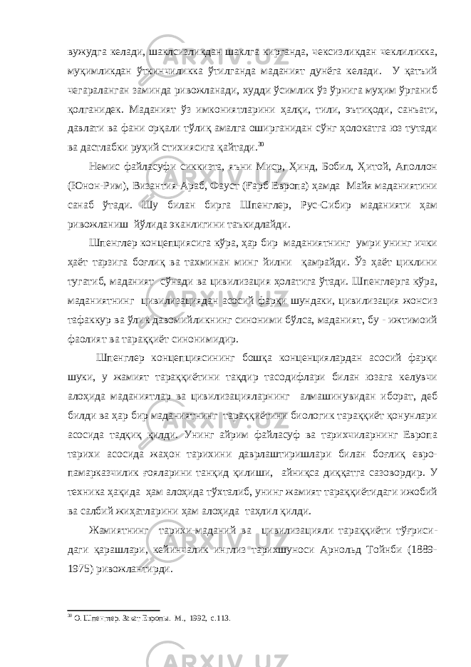 вужудга келади, шаклсизликдан шаклга кирганда, чексизликдан чеклиликка, муқимликдан ўткинчиликка ўтилганда маданият дунёга келади. У қатъий чегараланган заминда ривожланади, худди ўсимлик ўз ўрнига муҳим ўрганиб қолганидек. Маданият ўз имкониятларини ҳалқи, тили, эътиқоди, санъати, давлати ва фани орқали тўлиқ амалга оширганидан сўнг ҳолокатга юз тутади ва дастлабки руҳий стихиясига қайтади. 30 Немис файласуфи сиккизта, яъни Миср, Ҳинд, Бобил, Ҳитой, Аполлон (Юнон-Рим), Византия-Араб, Фауст (Ғарб Европа) ҳамда Майя маданиятини санаб ўтади. Шу билан бирга Шпенглер, Рус-Сибир маданияти ҳам ривожланиш йўлида эканлигини таъкидлайди. Шпенглер концепциясига кўра, ҳар бир маданиятнинг умри унинг ички ҳаёт тарзига боғлиқ ва тахминан минг йилни қамрайди. Ўз ҳаёт циклини тугатиб, маданият сўнади ва цивилизация ҳолатига ўтади. Шпенглерга кўра, маданиятнинг цивилизациядан асосий фарқи шундаки, цивилизация жонсиз тафаккур ва ўлик давомийликнинг синоними бўлса, маданият, бу - ижтимоий фаолият ва тараққиёт синонимидир. Шпенглер концепциясининг бошқа конценциялардан асосий фарқи шуки, у жамият тараққиётини тақдир тасодифлари билан юзага келувчи алоҳида маданиятлар ва цивилизацияларнинг алмашинувидан иборат, деб билди ва ҳар бир маданиятнинг тараққиётини биологик тараққиёт қонунлари асосида тадқиқ қилди. Унинг айрим файласуф ва тарихчиларнинг Европа тарихи асосида жаҳон тарихини даврлаштиришлари билан боғлиқ евро- памарказчилик ғояларини танқид қилиши, айниқса диққатга сазовордир. У техника ҳақида ҳам алоҳида тўхталиб, унинг жамият тараққиётидаги ижобий ва салбий жиҳатларини ҳам алоҳида таҳлил қилди. Жамиятнинг тарихи-маданий ва цивилизацияли тараққиёти тўғриси- даги қарашлари, кейинчалик инглиз тарихшуноси Арнольд Тойнби (1889- 1975) ривожлантирди. 30 О. Шпенглер. Закат Европы. М., 1992, с.113. 