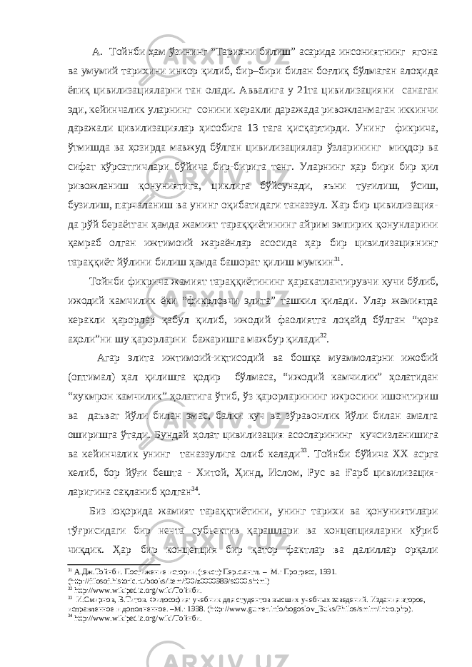  А. Тойнби ҳам ўзининг “Тарихни билиш” асарида инсониятнинг ягона ва умумий тарихини инкор қилиб, бир–бири билан боғлиқ бўлмаган алоҳида ёпиқ цивилизацияларни тан олади. Аввалига у 21та цивилизацияни санаган эди, кейинчалик уларнинг сонини керакли даражада ривожланмаган иккинчи даражали цивилизациялар ҳисобига 13 тага қисқартирди. Унинг фикрича, ўтмишда ва ҳозирда мавжуд бўлган цивилизациялар ўзларининг миқдор ва сифат кўрсатгичлари бўйича бир-бирига тенг. Уларнинг ҳар бири бир ҳил ривожланиш қонуниятига, циклига бўйсунади, яъни туғилиш, ўсиш, бузилиш, парчаланиш ва унинг оқибатидаги таназзул. Хар бир цивилизация- да рўй бераётган ҳамда жамият тараққиётининг айрим эмпирик қонунларини қамраб олган ижтимоий жараёнлар асосида ҳар бир цивилизациянинг тараққиёт йўлини билиш ҳамда башорат қилиш мумкин 31 . Тойнби фикрича жамият тараққиётининг ҳаракатлантирувчи кучи бўлиб, ижодий камчилик ёки “фикрловчи элита” ташкил қилади. Улар жамиятда керакли қарорлар қабул қилиб, ижодий фаолиятга лоқайд бўлган “қора аҳоли”ни шу қарорларни бажаришга мажбур қилади 32 . Агар элита ижтимоий-иқтисодий ва бошқа муаммоларни ижобий (оптимал) ҳал қилишга қодир бўлмаса, “ижодий камчилик” ҳолатидан “хукмрон камчилик” ҳолатига ўтиб, ўз қарорларининг ижросини ишонтириш ва даъват йўли билан эмас, балки куч ва зўравонлик йўли билан амалга оширишга ўтади. Бундай ҳолат цивилизация асосларининг кучсизланишига ва кейинчалик унинг таназзулига олиб келади 33 . Тойнби бўйича ХХ асрга келиб, бор йўғи бешта - Хитой, Ҳинд, Ислом, Рус ва Ғарб цивилизация- ларигина сақланиб қолган 34 . Биз юқорида жамият тараққтиётини, унинг тарихи ва қонуниятилари тўғрисидаги бир нечта субьектив қарашлари ва концепцияларни кўриб чиқдик. Ҳар бир концепция бир қатор фактлар ва далиллар орқали 31 А.Дж.Тойнби. Постижение истории.(текст):Пер.с.англ. – М.: Прогресс, 1991. ( http :// filosof . historic . ru / books / item / f 00/ z 0000989/ st 000. shtml ) 32 http://www.wikipedia.org/wiki/Тойнби. 33 И.Смирнов, В.Титов. Философия: учебник для студентов высших учебных заведений. Издания второе, исправленное и дополненное. –М.: 1998. ( http :// www . gumer . info / bogoslov _ Buks / Philos / smirn / intro . php ) . 34 http://www.wikipedia.org/wiki/Тойнби. 