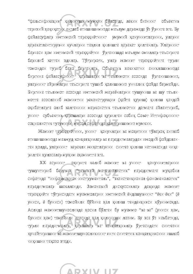 “фальсификация” қилиниши мумкин бўлса-да, лекин бизнинг объектив тарихий ҳақиқатни англаб етишишимизда маълум даражада ўз ўрнига эга. Бу файласуфлар ижтимоий тараққиётнинг умумий қонуниятларини, уларни ҳаракатлантирувчи кучларни таҳлил қилишга ҳаракат қилганлар. Уларнинг барчаси ҳам ижтимоий тараққиётни ўрганишда маълум омиллар таъсирига берилиб кетган эдилар. Тўғрироғи, улар жамият тараққиётига турли томондан туриб бахо берганлар. Объектив хакикатни аниклашимизда биргина файласуфнинг қарашлари ва таълимоти асосида ўрганишимиз, уларнинг айримлари таъсирига тушиб қолишимиз унчалик фойда бермайди. Биргина таълимот асосида ижтимоий жараёнларни тушуниш ва шу таъли- мотга асосланиб жамиятни реконструкция (қайта қуриш) қилиш қандай оқибатларга олиб келганини марксистик таълимотни догмага айлантириб, унинг субъектив қарашлари асосида қурилган собиқ Совет Иттифоқининг социалистик тузумини мисол сифатида келтиришимиз мумкин. Жамият тараққиётини, унинг қонунлари ва моҳятини тўлароқ англаб етишишимизда мавжуд концепциялар ва парадигмалардан ижодий фойдалан- ган ҳолда, уларнинг керакли жиҳатларини синтез қилиш натижасида чиқа- рилган ҳулосалар муҳим аҳамиятга эга. ХХ асрнинг оҳирига келиб жамият ва унинг қонуниятларини тушунтириб берувчи “тарихий материалистик” парадигмага муқобил сифатида “информацион-инструменталь”, “экзистенционал-фономенологик” парадигмалар шаклланди. Замонавий дискуссиялар даврида жамият тараққиёти тўғрисидаги муаммоларни ижтимоий ёндашувнинг “ёки-ёки” (ё униси, ё буниси) томойили бўйича ҳал қилиш тенденцияси кўринмокда. Аслида жамиятшуносликда ҳосил бўлган бу муаммо “ва-ва” (униси ҳам, буниси ҳам) тамойили асосида ҳал қилиниши лозим. Бу эса ўз навбатида, турли парадигмалар, қарашлар ва концепциялар ўртасидаги синтезни кучайтиришни ва жамиятшуносликнинг янги синтетик концепциясини ишлаб чиқишни тақозо этади. 