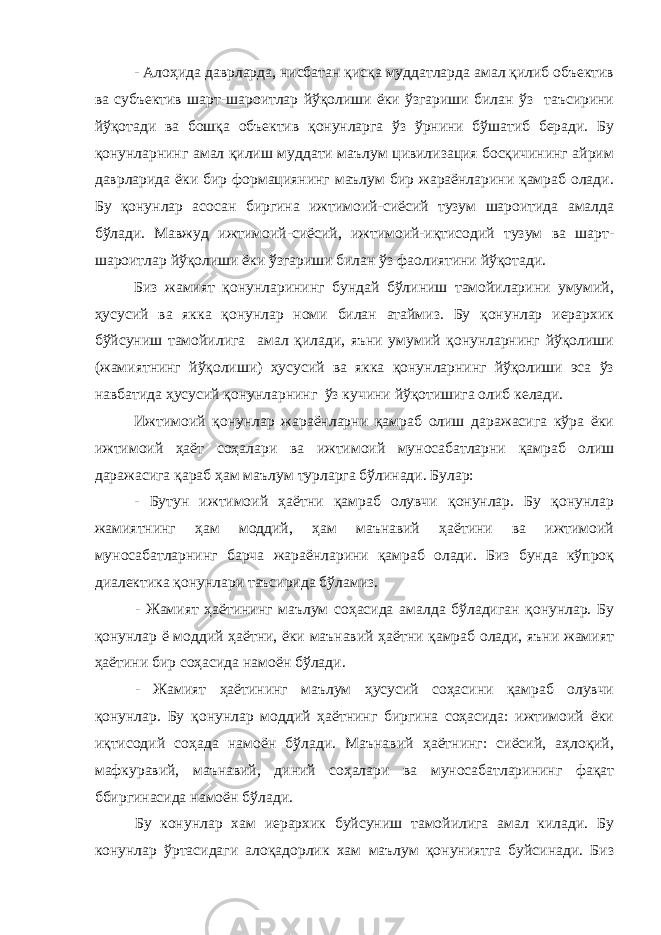 - Алоҳида даврларда, нисбатан қисқа муддатларда амал қилиб объектив ва субъектив шарт-шароитлар йўқолиши ёки ўзгариши билан ўз таъсирини йўқотади ва бошқа объектив қонунларга ўз ўрнини бўшатиб беради. Бу қонунларнинг амал қилиш муддати маълум цивилизация босқичининг айрим даврларида ёки бир формациянинг маълум бир жараёнларини қамраб олади. Бу қонунлар асосан биргина ижтимоий-сиёсий тузум шароитида амалда бўлади. Мавжуд ижтимоий-сиёсий, ижтимоий-иқтисодий тузум ва шарт- шароитлар йўқолиши ёки ўзгариши билан ўз фаолиятини йўқотади. Биз жамият қонунларининг бундай бўлиниш тамойиларини умумий, ҳусусий ва якка қонунлар номи билан атаймиз. Бу қонунлар иерархик бўйсуниш тамойилига амал қилади, яъни умумий қонунларнинг йўқолиши (жамиятнинг йўқолиши) ҳусусий ва якка қонунларнинг йўқолиши эса ўз навбатида ҳусусий қонунларнинг ўз кучини йўқотишига олиб келади. Ижтимоий қонунлар жараёнларни қамраб олиш даражасига кўра ёки ижтимоий ҳаёт соҳалари ва ижтимоий муносабатларни қамраб олиш даражасига қараб ҳам маълум турларга бўлинади. Булар: - Бутун ижтимоий ҳаётни қамраб олувчи қонунлар. Бу қонунлар жамиятнинг ҳам моддий, ҳам маънавий ҳаётини ва ижтимоий муносабатларнинг барча жараёнларини қамраб олади. Биз бунда кўпроқ диалектика қонунлари таъсирида бўламиз. - Жамият ҳаётининг маълум соҳасида амалда бўладиган қонунлар. Бу қонунлар ё моддий ҳаётни, ёки маънавий ҳаётни қамраб олади, яъни жамият ҳаётини бир соҳасида намоён бўлади. - Жамият ҳаётининг маълум ҳусусий соҳасини қамраб олувчи қонунлар. Бу қонунлар моддий ҳаётнинг биргина соҳасида: ижтимоий ёки иқтисодий соҳада намоён бўлади. Маънавий ҳаётнинг: сиёсий, аҳлоқий, мафкуравий, маънавий, диний соҳалари ва муносабатларининг фақат ббиргинасида намоён бўлади. Бу конунлар хам иерархик буйсуниш тамойилига амал килади. Бу конунлар ўртасидаги алоқадорлик хам маълум қонуниятга буйсинади. Биз 