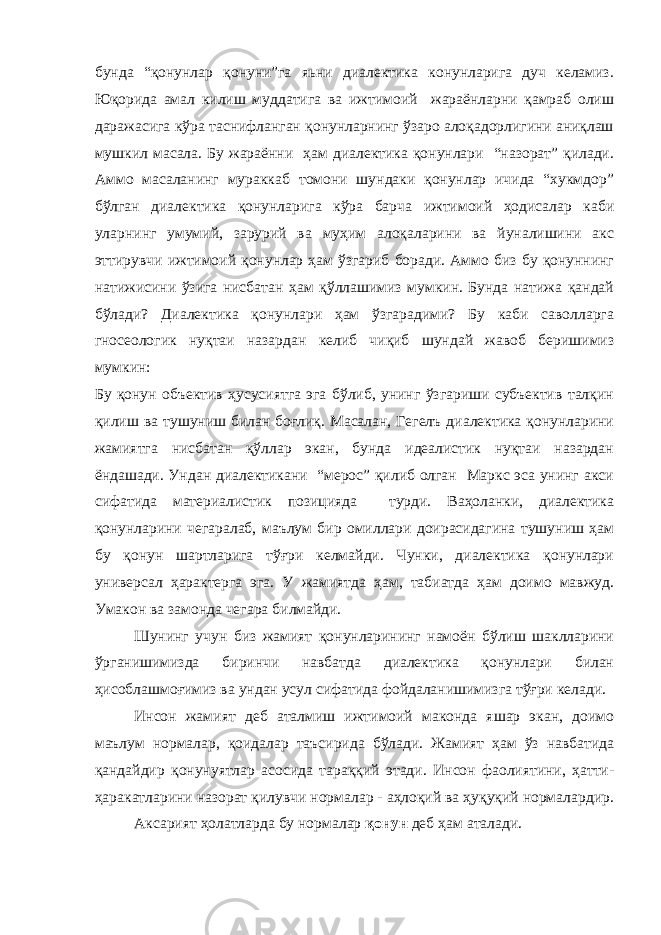 бунда “қонунлар қонуни”га яьни диалектика конунларига дуч келамиз. Юқорида амал килиш муддатига ва ижтимоий жараёнларни қамраб олиш даражасига кўра таснифланган қонунларнинг ўзаро алоқадорлигини аниқлаш мушкил масала. Бу жараённи ҳам диалектика қонунлари “назорат” қилади. Аммо масаланинг мураккаб томони шундаки қонунлар ичида “хукмдор” бўлган диалектика қонунларига кўра барча ижтимоий ҳодисалар каби уларнинг умумий, зарурий ва муҳим алоқаларини ва йуналишини акс эттирувчи ижтимоий қонунлар ҳам ўзгариб боради. Аммо биз бу қонуннинг натижисини ўзига нисбатан ҳам қўллашимиз мумкин. Бунда натижа қандай бўлади? Диалектика қонунлари ҳам ўзгарадими? Бу каби саволларга гносеологик нуқтаи назардан келиб чиқиб шундай жавоб беришимиз мумкин: Бу қонун объектив ҳусусиятга эга бўлиб, унинг ўзгариши субъектив талқин қилиш ва тушуниш билан боғлиқ. Масалан, Гегелъ диалектика қонунларини жамиятга нисбатан қўллар экан, бунда идеалистик нуқтаи назардан ёндашади. Ундан диалектикани “мерос” қилиб олган Маркс эса унинг акси сифатида материалистик позицияда турди. Ваҳоланки, диалектика қонунларини чегаралаб, маълум бир омиллари доирасидагина тушуниш ҳам бу қонун шартларига тўғри келмайди. Чунки, диалектика қонунлари универсал ҳарактерга эга. У жамиятда ҳам, табиатда ҳам доимо мавжуд. Умакон ва замонда чегара билмайди. Шунинг учун биз жамият қонунларининг намоён бўлиш шаклларини ўрганишимизда биринчи навбатда диалектика қонунлари билан ҳисоблашмоғимиз ва ундан усул сифатида фойдаланишимизга тўғри келади. Инсон жамият деб аталмиш ижтимоий маконда яшар экан, доимо маълум нормалар, қоидалар таъсирида бўлади. Жамият ҳам ўз навбатида қандайдир қонунуятлар асосида тараққий этади. Инсон фаолиятини, ҳатти- ҳаракатларини назорат қилувчи нормалар - аҳлоқий ва ҳуқуқий нормалардир. Аксарият ҳолатларда бу нормалар қонун деб ҳам аталади. 