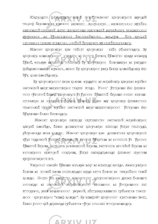 Юқоридаги фарқлардан келиб чиқиб жамият қонунларига шундай таъриф беришимиз мумкин: жамият қонунлари - жамиятнинг муайян ижтимоий-тарихий шарт-шароитида ижтимоий жараёнлар ривожининг хусусияти ва йўналишини белгилайдиган, маълум бир қатьий натижани тақозо этадиган, нисбий барқарор муносабатларидир . Жамият қонунлари ҳам табиат қонунлари каби об ъ ективдир. Бу қонунлар кишиларнинг иродаси ва онгига боғлиқ бўлмаган ҳолда мавжуд бўлиб, маълум шароитда инсонлар бу қонунларни билишлари ва улардан фойдаланишлари мумкин, лекин бу қонунларни улар бекор қилмайдилар ёки йўқ қила олмайдилар. Бу қонунларнинг амал қилиш муддати ва жараёнлар қамрови муайян ижтимоий шарт-шароитларни тақозо этади. Унинг ўзгариши ёки фаолия- тини тўхтатиб бошқа қонунларга ўз ўрнини бўшатиб бериши инсон хохиш- истаклари ва иродасига боғлиқ бўлмай, балки шу қонунлар фаоллигини таъминлаб турган муайян ижтимоий шарт-шароитларнинг ўзгариши ёки йўқолиши билан боғлиқдир. Жамият қонунлари алоҳида иҳоталанган ижтимоий жараёнларни қамраб олмайди, балки диалектика қонунлари асосида ўзаро таъсирда, уйғунликда амал қилади. Жамият қонунлари ҳам диалектика қонунларига кўра тадрижий ўзгариб бориш, ўз кучини йўқотиш ва янгисига ўз ўрнини бўшатиб бериш, интенсив ривожланиб бориш, экстенсив кенгайиб бориш ва янгиларини келтириб чиқариш, ўзаро алоқадорликда фаолият юритиш ҳусусиятларига эга. Уларнинг намоён бўлиши маълум вақт ва макон да кечади. Аммо уларни билиш ва англаб олиш инсонлардан жуда катта били м ва тажрибани талаб қилади. Инсон ўзи яшаётган жамиятнинг қонуниятларини доимо билишга интилади ва ижтимоий жараёнларнинг кечишини ва ўзгаришини акс эттирувчи, реал воқеликнинг умумий, абстракциялашган субъектив тимсо- лини - қонунларни “кашф қилади”. Бу кашфиёт қонуннинг яратилиши эмас, балки унинг қай даражада субъектив тўғри инъикос эттирилишидир. 