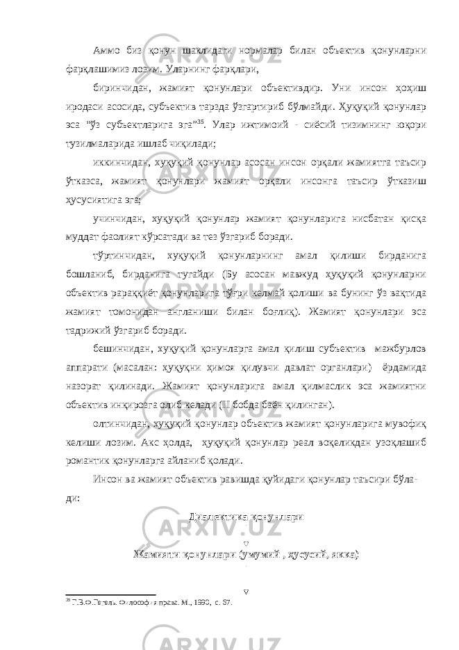 Аммо биз қонун шаклидаги нормалар билан объектив қонунларни фарқлашимиз лозим. Уларнинг фарқлари, биринчидан, жамият қонунлари объективдир. Уни инсон ҳоҳиш иродаси асосида, субъектив тарзда ўзгартириб бўлмайди. Ҳуқуқий қонунлар эса “ўз субъектларига эга” 35 . Улар ижтимоий - сиёсий тизимнинг юқори тузилмаларида ишлаб чиқилади; иккинчидан, хуқуқий қонунлар асосан инсон орқали жамиятга таъсир ўтказса, жамият қонунлари жамият орқали инсонга таъсир ўтказиш ҳусусиятига эга; учинчидан, хуқуқий қонунлар жамият қонунларига нисбатан қисқа муддат фаолият кўрсатади ва тез ўзгариб боради. тўртинчидан, хуқуқий қонунларнинг амал қилиши бирданига бошланиб, бирданига тугайди (Бу асосан мавжуд ҳуқуқий қонунларни объектив рараққиёт қонунларига тўғри келмай қолиши ва бунинг ўз вақтида жамият томонидан англаниши билан боғлиқ). Жамият қонунлари эса тадрижий ўзгариб боради. бешинчидан, хуқуқий қонунларга амал қилиш субъектив мажбурлов аппарати (масалан: ҳуқуқни ҳимоя қилувчи давлат органлари) ёрдамида назорат қилинади. Жамият қонунларига амал қилмаслик эса жамиятни объектив инқирозга олиб келади (II бобда баён қилинган). олтинчидан, хуқуқий қонунлар объектив жамият қонунларига мувофиқ келиши лозим. Акс ҳолда, ҳуқуқий қонунлар реал воқеликдан узоқлашиб романтик қонунларга айланиб қолади. Инсон ва жамият объектив равишда қуйидаги қонунлар таъсири бўла- ди: Диалектика қонунлари Жамияти қонунлари (умумий , ҳусусий, якка) 35 Г.В.Ф.Гегель. Философия права. М., 1990, с. 67. 