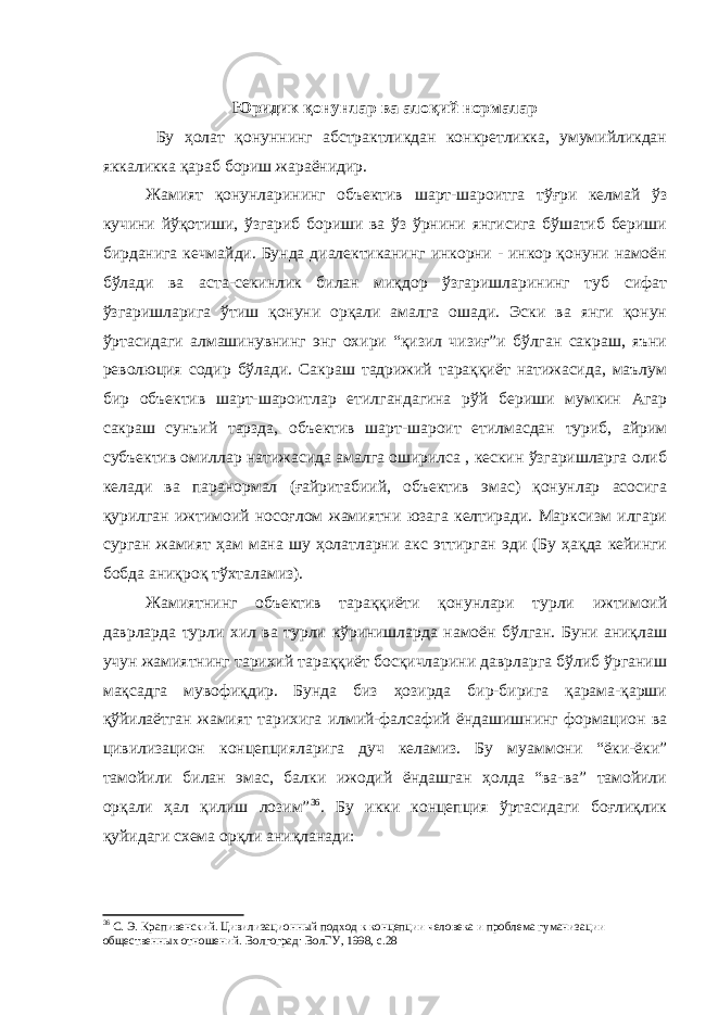 Юридик қонунлар ва алоқий нормалар Бу ҳолат қонуннинг абстрактликдан конкретликка, умумийликдан яккаликка қараб бориш жараёнидир. Жамият қонунларининг объектив шарт-шароитга тўғри келмай ўз кучини йўқотиши, ўзгариб бориши ва ўз ўрнини янгисига бўшатиб бериши бирданига кечмайди. Бунда диалектиканинг инкорни - инкор қонуни намоён бўлади ва аста-секинлик билан миқдор ўзгаришларининг туб сифат ўзгаришларига ўтиш қонуни орқали амалга ошади. Эски ва янги қонун ўртасидаги алмашинувнинг энг охири “қизил чизиғ”и бўлган сакраш, яъни революция содир бўлади. Сакраш тадрижий тараққиёт натижасида, маълум бир объектив шарт-шароитлар етилгандагина рўй бериши мумкин Агар сакраш сунъий тарзда, объектив шарт-шароит етилмасдан туриб, айрим субъектив омиллар натижасида амалга оширилса , кескин ўзгаришларга олиб келади ва паранормал (ғайритабиий, объектив эмас) қонунлар асосига қурилган ижтимоий носоғлом жамиятни юзага келтиради. Марксизм илгари сурган жамият ҳам мана шу ҳолатларни акс эттирган эди (Бу ҳақда кейинги бобда аниқроқ тўхталамиз). Жамиятнинг объектив тараққиёти қонунлари турли ижтимоий даврларда турли хил ва турли кўринишларда намоён бўлган. Буни аниқлаш учун жамиятнинг тарихий тараққиёт босқичларини даврларга бўлиб ўрганиш мақсадга мувофиқдир. Бунда биз ҳозирда бир-бирига қарама-қарши қўйилаётган жамият тарихига илмий-фалсафий ёндашишнинг формацион ва цивилизацион концепцияларига дуч келамиз. Бу муаммони “ёки-ёки” тамойили билан эмас, балки ижодий ёндашган ҳолда “ва-ва” тамойили орқали ҳал қилиш лозим” 36 . Бу икки концепция ўртасидаги боғлиқлик қуйидаги схема орқли аниқланади: 36 С. Э. Крапивенский. Цивилизационн ы й подход к концепции человека и проблема гуманизации общественных отношений. Волгоград: ВолГУ, 1998, с.28 