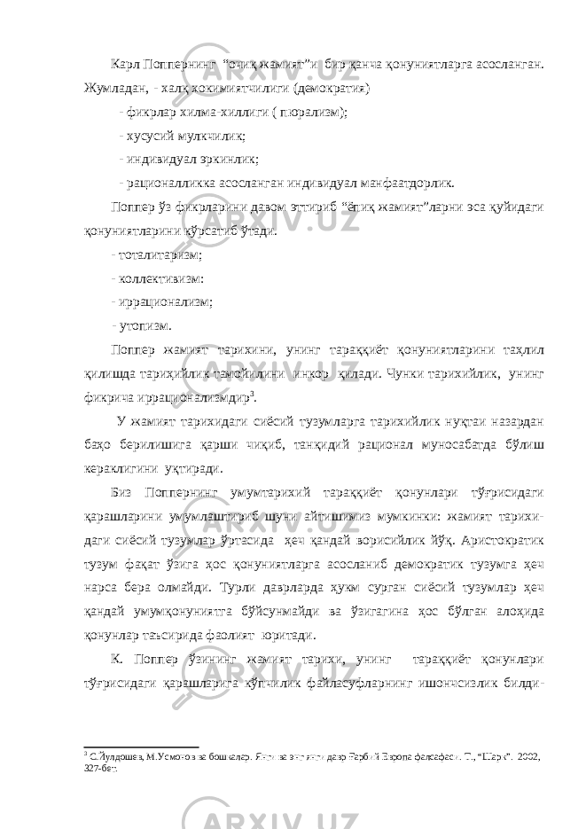 Карл Поппернинг “очиқ жамият”и бир қанча қонуниятларга асосланган. Жумладан, - халқ хокимиятчилиги (демократия) - фикрлар хилма-хиллиги ( пюрализм); - хусусий мулкчилик; - индивидуал эркинлик; - рационалликка асосланган индивидуал манфаатдорлик. Поппер ўз фикрларини давом эттириб “ёпиқ жамият”ларни эса қуйидаги қонуниятларини кўрсатиб ўтади. - тоталитаризм; - коллективизм: - и ррационализм; - у топизм . Поппер жамият тарихини, унинг тараққиёт қонуниятларини таҳлил қилишда тариҳийлик тамойилини инкор қилади. Чунки тарихийлик, унинг фикрича иррационализмдир 3 . У жамият тарихидаги сиёсий тузумларга тарихийлик нуқтаи назардан баҳо берилишига қарши чиқиб, танқидий рационал муносабатда бўлиш кераклигини уқтиради. Биз Поппернинг умумтарихий тараққиёт қонунлари тўғрисидаги қарашларини умумлаштириб шуни айтишимиз мумкинки: жамият тарихи- даги сиёсий тузумлар ўртасида ҳеч қандай ворисийлик йўқ. Аристократик тузум фақат ўзига ҳос қонуниятларга асосланиб демократик тузумга ҳеч нарса бера олмайди. Турли даврларда ҳукм сурган сиёсий тузумлар ҳеч қандай умумқонуниятга бўйсунмайди ва ўзигагина ҳос бўлган алоҳида қонунлар таъсирида фаолият юритади. К. Поппер ўзининг жамият тарихи, унинг тараққиёт қонунлари тўғрисидаги қарашларига кўпчилик файласуфларнинг ишончсизлик билди- 3 С.Йулдошев, М.Усмонов ва бошкалар. Янги ва энг янги давр Ғарбий Европа фалсафаси. Т., “Шарк”. 2002, 327 - бет. 