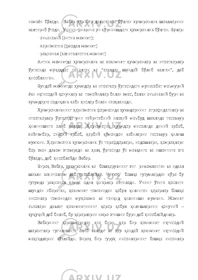 намоён бўлади. Вебер ҳар бир даврга ҳос бўлган хукмронлик шаклларини келтириб ўтади. Унинг фикрича уч кўринишдаги ҳукмронлик бўлган. Булар: - ан ъ анавий ( а нтик жамият); - харизматик (феодал жамият) - рационал (капиталистик жамият) Антик жамиятда ҳукмронлик ва хокимият ҳукмронлар ва итоаткорлар ўртасида муқаддас саналган ва “азалдан шундай бўлиб келган”, деб ҳисобланган. Бундай жамиятда ҳукмдор ва итоаткор ўртасидаги муносабат маъмурий ёки иқтисодий қонунлар ва тамойиллар билан эмас, балки анъанавий бурч ва хукмдорга содиқлик каби ҳислар билан изоҳланади. Ҳукмронликнинг ҳаризматик формасида ҳукмдорнинг атрофидагилар ва итоаткорлар ўртасида уни ғайритабиий илоҳий маъбуд шаклида тасаввур қилинишига олиб келади. Ҳаризматик ҳукмдор мисолида диний арбоб, пайғамбар, сиёсий арбоб, ҳарбий қўмондон кабиларни тасаввур қилиш мумкин. Ҳаризматик ҳукмронлик ўз тарафдорлари, издошлари, ҳамроҳлари бор экан давом этаверади ва ҳалқ ўртасида ўз мавқеига ва ишончига эга бўлади, деб ҳисоблайди Вебер. Бироқ Вебер, ҳукмронлик ва бошқарувнинг энг ривожланган ва идеал шакли капитализм деб ҳисоблайди. Чунки, бошқа тузумлардан кўра бу тузумда рационал ҳамда одил фикрлар айтилади. Унинг ўзига ҳослиги шундан иборатки, ҳокимият томонидан қабул қилинган қарорлар бошқа инсонлар томонидан муҳокама ва танқид қилиниши мумкин. Жамият аъзолари давлат ҳокимиятининг қарор қабул қилишларини қонуний – ҳуқуқий деб билиб, бу қарорларни ижро этишни бурч деб ҳисоблайдилар. Вебернинг қарашларидан яна бири, ҳар бир ҳокимият иқтисодий шароитлар туғилишига олиб келади ва ҳар қандай ҳокимият иқтисодий мақсадларни кўзлайди. Бироқ бир гуруҳ инсонларнинг бошқа инсонлар 