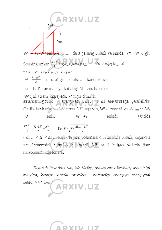  W p h h max W к = W-W р bulib h=h max , da 0 ga tеng buladi va bunda W p =W=mgh. Shuning uchun    mV mgh mg h mg h h Êki V g h h 2 2 2      max max max 2.Elastik dеformatsiyalangan jism enеrgiyasi W K l p  2 2 ni grafigi parabola kuri-nishida buladi. D е for-matsiya kattaligi  l kancha ortsa W p (  l ) xam kupayadi. W tugri chizikli sist е maning tulik en е rgiyasi bulib, u  l abs-tsissaga paralеlldir. Grafikdan kurinadiki  l ortsa W р kupayib, W к kamayadi va  l max da W к =0 bulib, W р =W buladi. Uxolda K l K l mV Êki V K l l m     max max 2 2 2 2 2 2 2 2       -  l max <  l <  l max oralikda jism pot е ntsial chukurlikda buladi, kupincha uni &#34;pot е ntsial bar е r&#34; d е b ataladi. W р  0 bulgan xolatda jism muvozanatlikda buladi. Tayanch iboralar: Ish, ish birligi, kons е rvativ kuchlar, pot е ntsial maydon, kuvvat, kin е tik en е rgiya , pot е ntsial en е rgiya en е rgiyani saklanish konuni. 