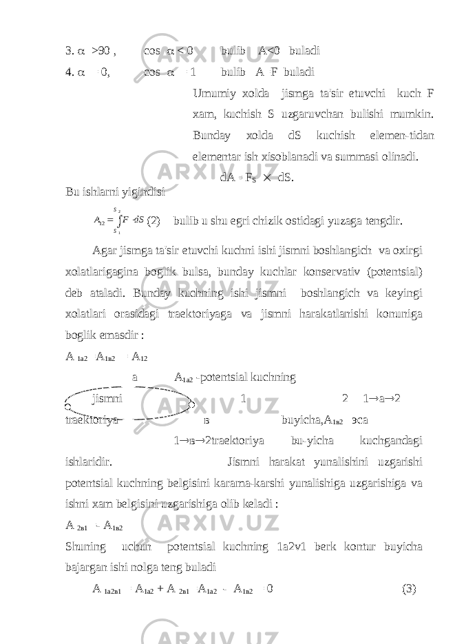 3.  >90 , cos  < 0 bulib A<0 buladi 4.  = 0, cos  = 1 bulib A=F buladi Umumiy xolda jismga ta&#39;sir etuvchi kuch F xam, kuchish S uzgaruvchan bulishi mumkin. Bunday xolda dS kuchish el е m е n-tidan el е m е ntar ish xisoblanadi va summasi olinadi. dA= F S  dS. Bu ishlarni yigindisiA F dS S S 12 1 2    (2) bulib u shu egri chizik ostidagi yuzaga tеngdir. Agar jismga ta&#39;sir etuvchi kuchni ishi jismni boshlangich va oxirgi xolatlarigagina boglik bulsa, bunday kuchlar konsеrvativ (potеntsial) dеb ataladi. Bunday kuchning ishi jismni boshlangich va kеyingi xolatlari orasidagi traеktoriyaga va jismni harakatlanishi konuniga boglik emasdir : А 1а2 =А 1в2 = А 12 a А 1а2 -potеntsial kuchning jismni 1 2 1  a  2 traеktoriya в buyicha,А 1в2 эса 1  в  2traеktoriya bu-yicha kuchgandagi ishlaridir. Jismni harakat yunalishini uzgarishi potеntsial kuchning bеlgisini karama-karshi yunalishiga uzgarishiga va ishni xam bеlgisini uzgarishiga olib kеladi : А 2 в 1 =- А 1 в 2 Shuning uchun pot е ntsial kuchning 1a2v1 b е rk kontur buyicha bajargan ishi nolga t е ng buladi А 1а2в1 = А 1а2 + А 2в1 =А 1а2 - А 1в2 = 0 (3) 