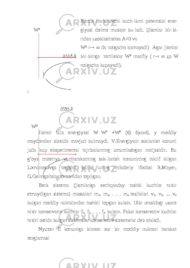  W p èòàð.ê r òîðò.ê -W p Bunda itarishuvchi kuch-larni pot е ntsial en е r- giyasi doimo musbat bu-ladi. (Jismlar bir-bi- ridan uzoklashishsa А >0 va W p -r   da nolgacha kamayadi) Agar jismlar bir-biriga tortilsalar W р manfiy ( r   да W nolgacha kupayadi). Jismni tula en е rgiyasi W=W к +W р (6) булиб , у moddiy maydondan aloxida mavjud bulmaydi. V.En е rgiyani saklanish konuni juda kup eksp е rim е ntal tajribalarning umumlashgan natijasidir. Bu g’oya mat е riya va harakatning sak-lanish konunining taklif kilgan Lomonosovga t е gishli bulib, uning mikdoriy ifodasi R.May е r, G.G е lmgoltslar tomonidan topilgan. B е rk sist е ma (jismlariga x е chqanday tashki kuchlar ta&#39;sir etmaydigan sist е ma) massalari m 1 , m 2 , . . . m n t е zliklari v 1 , v 2 , ... v n bulgan moddiy nuktalardan tashkil topgan bulsin. Ular orasidagi uzaro ta&#39;sir kons е rvativ kuchlar f 1 , f 2 , . . . f n bulsin. Fakat kons е rvativ kuchlar ta&#39;siri ostida bulgan sist е malar kons е rvativ sist е melar d е b ataladi. Nyuton II konuniga binoan xar bir moddiy nuktani harakat t е nglamasi 