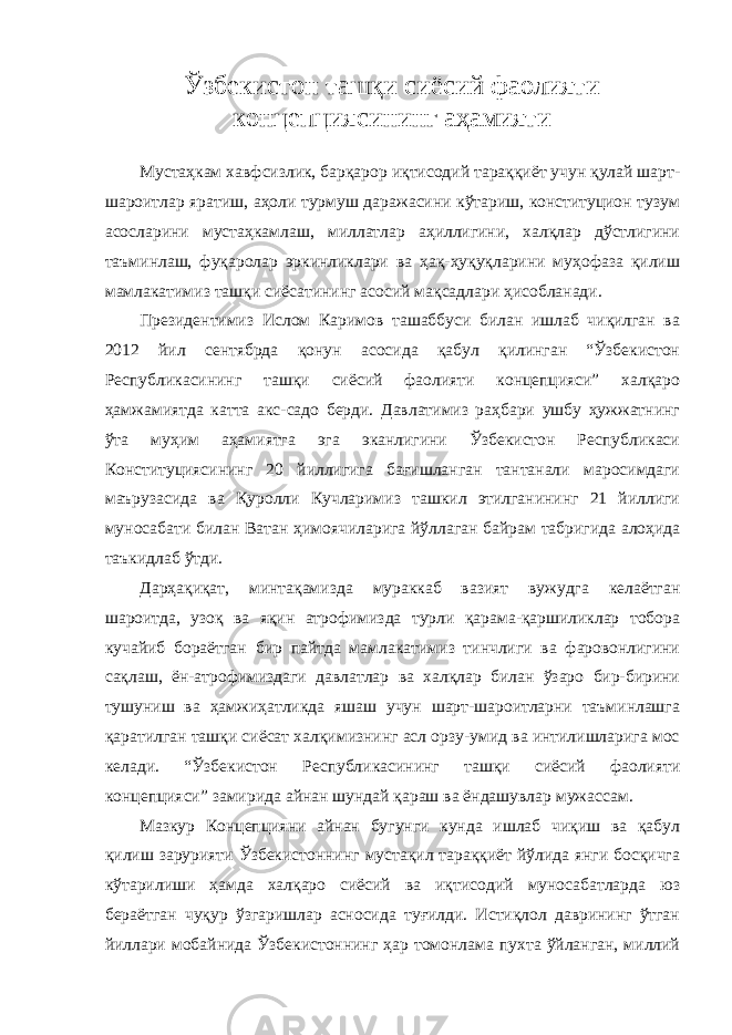 Ўзбекистон ташқи сиёсий фаолияти концепциясининг аҳамияти Мустаҳкам хавфсизлик, барқарор иқтисодий тараққиёт учун қулай шарт- шароитлар яратиш, аҳоли турмуш даражасини кўтариш, конституцион тузум асосларини мустаҳкамлаш, миллатлар аҳиллигини, халқлар дўстлигини таъминлаш, фуқаролар эркинликлари ва ҳақ-ҳуқуқларини муҳофаза қилиш мамлакатимиз ташқи сиёсатининг асосий мақсадлари ҳисобланади. Президентимиз Ислом Каримов ташаббуси билан ишлаб чиқилган ва 2012 йил сентябрда қонун асосида қабул қилинган “Ўзбекистон Республикасининг ташқи сиёсий фаолияти концепцияси” халқаро ҳамжамиятда катта акс-садо берди. Давлатимиз раҳбари ушбу ҳужжатнинг ўта муҳим аҳамиятга эга эканлигини Ўзбекистон Республикаси Конституциясининг 20 йиллигига бағишланган тантанали маросимдаги маърузасида ва Қуролли Кучларимиз ташкил этилганининг 21 йиллиги муносабати билан Ватан ҳимоячиларига йўллаган байрам табригида алоҳида таъкидлаб ўтди. Дарҳақиқат, минтақамизда мураккаб вазият вужудга келаётган шароитда, узоқ ва яқин атрофимизда турли қарама-қаршиликлар тобора кучайиб бораётган бир пайтда мамлакатимиз тинчлиги ва фаровонлигини сақлаш, ён-атрофимиздаги давлатлар ва халқлар билан ўзаро бир-бирини тушуниш ва ҳамжиҳатликда яшаш учун шарт-шароитларни таъминлашга қаратилган ташқи сиёсат халқимизнинг асл орзу-умид ва интилишларига мос келади. “Ўзбекистон Республикасининг ташқи сиёсий фаолияти концепцияси” замирида айнан шундай қараш ва ёндашувлар мужассам. Мазкур Концепцияни айнан бугунги кунда ишлаб чиқиш ва қабул қилиш зарурияти Ўзбекистоннинг мустақил тараққиёт йўлида янги босқичга кўтарилиши ҳамда халқаро сиёсий ва иқтисодий муносабатларда юз бераётган чуқур ўзгаришлар асносида туғилди. Истиқлол даврининг ўтган йиллари мобайнида Ўзбекистоннинг ҳар томонлама пухта ўйланган, миллий 