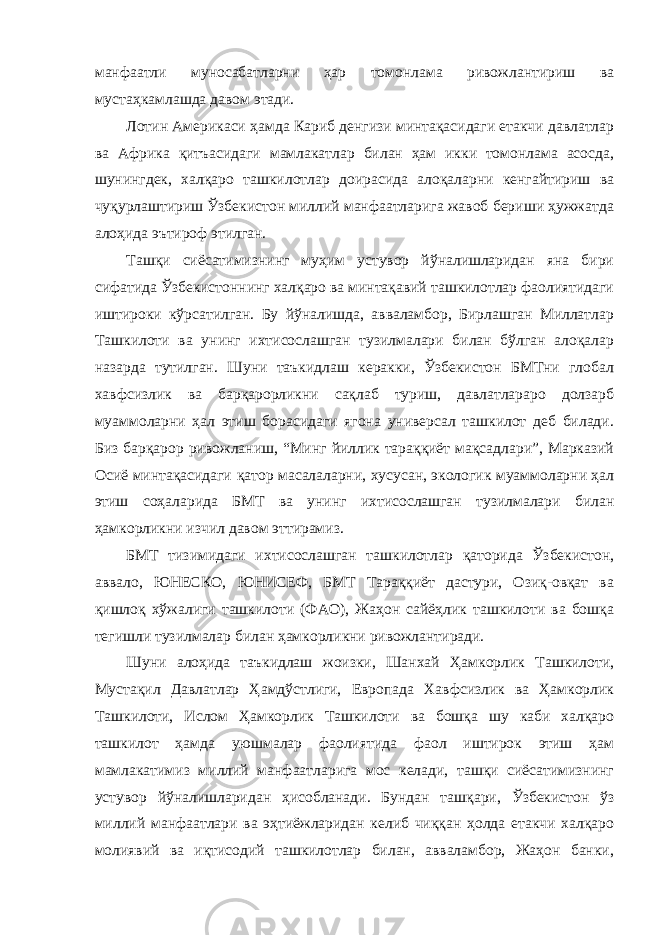 манфаатли муносабатларни ҳар томонлама ривожлантириш ва мустаҳкамлашда давом этади. Лотин Америкаси ҳамда Кариб денгизи минтақасидаги етакчи давлатлар ва Африка қитъасидаги мамлакатлар билан ҳам икки томонлама асосда, шунингдек, халқаро ташкилотлар доирасида алоқаларни кенгайтириш ва чуқурлаштириш Ўзбекистон миллий манфаатларига жавоб бериши ҳужжатда алоҳида эътироф этилган. Ташқи сиёсатимизнинг муҳим устувор йўналишларидан яна бири сифатида Ўзбекистоннинг халқаро ва минтақавий ташкилотлар фаолиятидаги иштироки кўрсатилган. Бу йўналишда, авваламбор, Бирлашган Миллатлар Ташкилоти ва унинг ихтисослашган тузилмалари билан бўлган алоқалар назарда тутилган. Шуни таъкидлаш керакки, Ўзбекистон БМТни глобал хавфсизлик ва барқарорликни сақлаб туриш, давлатлараро долзарб муаммоларни ҳал этиш борасидаги ягона универсал ташкилот деб билади. Биз барқарор ривожланиш, “Минг йиллик тараққиёт мақсадлари”, Марказий Осиё минтақасидаги қатор масалаларни, хусусан, экологик муаммоларни ҳал этиш соҳаларида БМТ ва унинг ихтисослашган тузилмалари билан ҳамкорликни изчил давом эттирамиз. БМТ тизимидаги ихтисослашган ташкилотлар қаторида Ўзбекистон, аввало, ЮНЕСКО, ЮНИСЕФ, БМТ Тараққиёт дастури, Озиқ-овқат ва қишлоқ хўжалиги ташкилоти (ФАО), Жаҳон сайёҳлик ташкилоти ва бошқа тегишли тузилмалар билан ҳамкорликни ривожлантиради. Шуни алоҳида таъкидлаш жоизки, Шанхай Ҳамкорлик Ташкилоти, Мустақил Давлатлар Ҳамдўстлиги, Европада Хавфсизлик ва Ҳамкорлик Ташкилоти, Ислом Ҳамкорлик Ташкилоти ва бошқа шу каби халқаро ташкилот ҳамда уюшмалар фаолиятида фаол иштирок этиш ҳам мамлакатимиз миллий манфаатларига мос келади, ташқи сиёсатимизнинг устувор йўналишларидан ҳисобланади. Бундан ташқари, Ўзбекистон ўз миллий манфаатлари ва эҳтиёжларидан келиб чиққан ҳолда етакчи халқаро молиявий ва иқтисодий ташкилотлар билан, авваламбор, Жаҳон банки, 