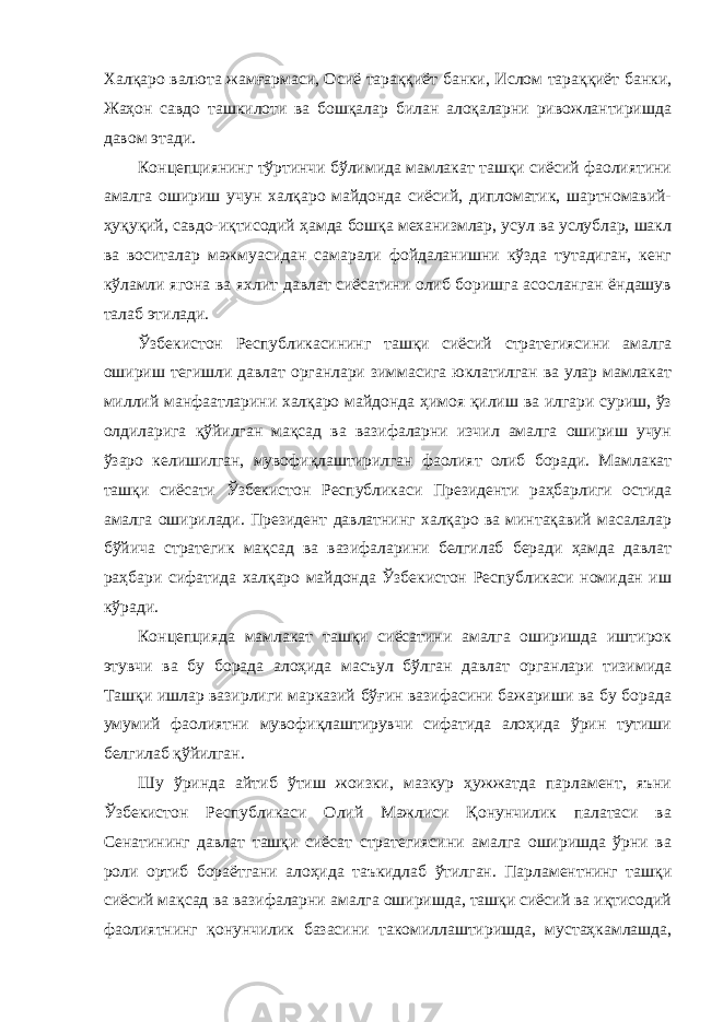 Халқаро валюта жамғармаси, Осиё тараққиёт банки, Ислом тараққиёт банки, Жаҳон савдо ташкилоти ва бошқалар билан алоқаларни ривожлантиришда давом этади. Концепциянинг тўртинчи бўлимида мамлакат ташқи сиёсий фаолиятини амалга ошириш учун халқаро майдонда сиёсий, дипломатик, шартномавий- ҳуқуқий, савдо-иқтисодий ҳамда бошқа механизмлар, усул ва услублар, шакл ва воситалар мажмуасидан самарали фойдаланишни кўзда тутадиган, кенг кўламли ягона ва яхлит давлат сиёсатини олиб боришга асосланган ёндашув талаб этилади. Ўзбекистон Республикасининг ташқи сиёсий стратегиясини амалга ошириш тегишли давлат органлари зиммасига юклатилган ва улар мамлакат миллий манфаатларини халқаро майдонда ҳимоя қилиш ва илгари суриш, ўз олдиларига қўйилган мақсад ва вазифаларни изчил амалга ошириш учун ўзаро келишилган, мувофиқлаштирилган фаолият олиб боради. Мамлакат ташқи сиёсати Ўзбекистон Республикаси Президенти раҳбарлиги остида амалга оширилади. Президент давлатнинг халқаро ва минтақавий масалалар бўйича стратегик мақсад ва вазифаларини белгилаб беради ҳамда давлат раҳбари сифатида халқаро майдонда Ўзбекистон Республикаси номидан иш кўради. Концепцияда мамлакат ташқи сиёсатини амалга оширишда иштирок этувчи ва бу борада алоҳида масъул бўлган давлат органлари тизимида Ташқи ишлар вазирлиги марказий бўғин вазифасини бажариши ва бу борада умумий фаолиятни мувофиқлаштирувчи сифатида алоҳида ўрин тутиши белгилаб қўйилган. Шу ўринда айтиб ўтиш жоизки, мазкур ҳужжатда парламент, яъни Ўзбекистон Республикаси Олий Мажлиси Қонунчилик палатаси ва Сенатининг давлат ташқи сиёсат стратегиясини амалга оширишда ўрни ва роли ортиб бораётгани алоҳида таъкидлаб ўтилган. Парламентнинг ташқи сиёсий мақсад ва вазифаларни амалга оширишда, ташқи сиёсий ва иқтисодий фаолиятнинг қонунчилик базасини такомиллаштиришда, мустаҳкамлашда, 