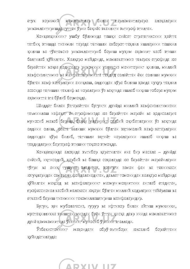 етук хорижий мамлакатлар билан парламентлараро алоқаларни ривожлантиришда тутган ўрни беқиёс эканлиги эътироф этилган. Концепциянинг ушбу бўлимида ташқи сиёсат стратегиясини ҳаётга татбиқ этишда тизимли тарзда тегишли ахборот-таҳлил ишларини ташкил қилиш ва тўхтовсиз ривожлантириб бориш муҳим аҳамият касб этиши белгилаб қўйилган. Халқаро майдонда, мамлакатимиз теварак-атрофида юз бераётган воқеа-ҳодисалар ривожини узлуксиз мониторинг қилиш, миллий хавфсизлигимиз ва манфаатларимизга таҳдид солаётган ёки солиши мумкин бўлган хавф-хатарларни аниқлаш, олдиндан кўра билиш ҳамда чуқур таҳлил асосида тегишли таклиф ва чораларни ўз вақтида ишлаб чиқиш тобора муҳим аҳамиятга эга бўлиб бормоқда. Шиддат билан ўзгараётган бугунги дунёда миллий хавфсизлигимизни таъминлаш нафақат ён-атрофимизда юз бераётган жараён ва ҳодисаларга муносиб жавоб бериш, балки уларнинг салбий оқибатларини ўз вақтида олдини олиш, юзага келиши мумкин бўлган эҳтимолий хавф-хатарларни олдиндан кўра билиб, тегишли эҳтиёт чораларини ишлаб чиқиш ва таҳдидларни бартараф этишни тақозо этмоқда. Концепцияда алоҳида эътибор қаратилган яна бир масала – дунёда сиёсий, иқтисодий, ҳарбий ва бошқа соҳаларда юз бераётган жараёнларни тўғри ва аниқ тушуна оладиган, ҳозирги замон фан ва техникаси ютуқларидан самарали фойдаланадиган, давлат томонидан халқаро майдонда қўйилган мақсад ва вазифаларнинг мазмун-моҳиятини англаб етадиган, профессионал касбий малакаси юқори бўлган миллий кадрларни тайёрлаш ва етказиб бериш тизимини такомиллаштириш вазифаларидир. Бугун, ҳеч муболағасиз, ғурур ва ифтихор билан айтиш мумкинки, мустақилликка эришганимиздан буён ўтган қисқа давр ичида мамлакатимиз дунё ҳамжамиятида ўзининг муносиб ўрнини эгаллади. Ўзбекистоннинг жаҳондаги обрў-эътибори юксалиб бораётгани қуйидагиларда: 