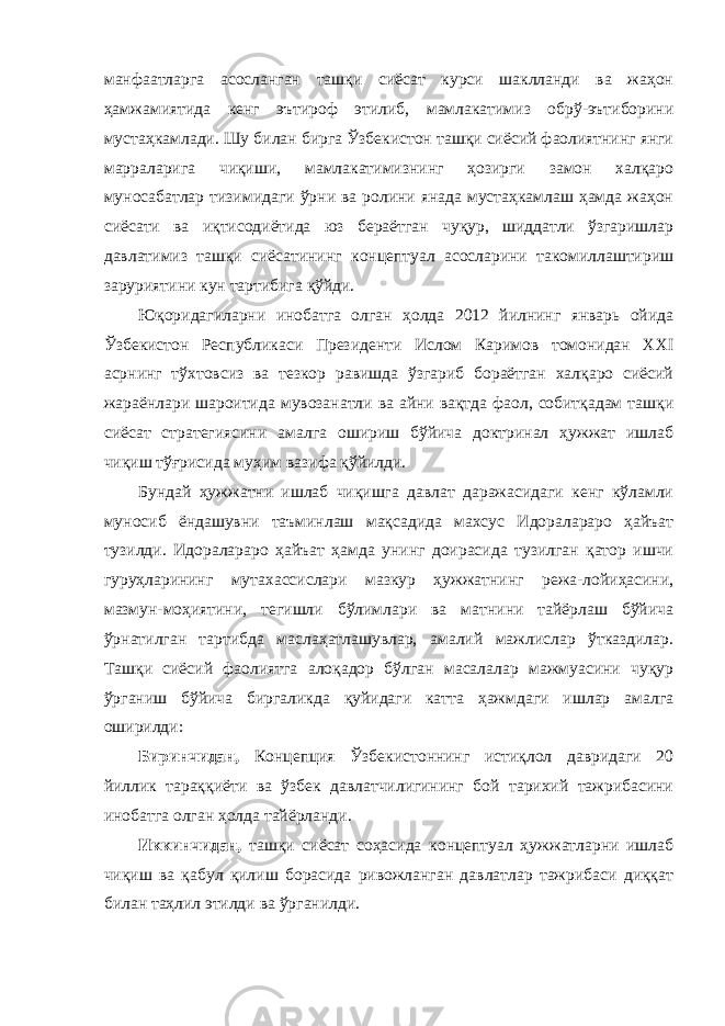 манфаатларга асосланган ташқи сиёсат курси шаклланди ва жаҳон ҳамжамиятида кенг эътироф этилиб, мамлакатимиз обрў-эътиборини мустаҳкамлади. Шу билан бирга Ўзбекистон ташқи сиёсий фаолиятнинг янги марраларига чиқиши, мамлакатимизнинг ҳозирги замон халқаро муносабатлар тизимидаги ўрни ва ролини янада мустаҳкамлаш ҳамда жаҳон сиёсати ва иқтисодиётида юз бераётган чуқур, шиддатли ўзгаришлар давлатимиз ташқи сиёсатининг концептуал асосларини такомиллаштириш заруриятини кун тартибига қўйди. Юқоридагиларни инобатга олган ҳолда 2012 йилнинг январь ойида Ўзбекистон Республикаси Президенти Ислом Каримов томонидан XXI асрнинг тўхтовсиз ва тезкор равишда ўзгариб бораётган халқаро сиёсий жараёнлари шароитида мувозанатли ва айни вақтда фаол, собитқадам ташқи сиёсат стратегиясини амалга ошириш бўйича доктринал ҳужжат ишлаб чиқиш тўғрисида муҳим вазифа қўйилди. Бундай ҳужжатни ишлаб чиқишга давлат даражасидаги кенг кўламли муносиб ёндашувни таъминлаш мақсадида махсус Идоралараро ҳайъат тузилди. Идоралараро ҳайъат ҳамда унинг доирасида тузилган қатор ишчи гуруҳларининг мутахассислари мазкур ҳужжатнинг режа-лойиҳасини, мазмун-моҳиятини, тегишли бўлимлари ва матнини тайёрлаш бўйича ўрнатилган тартибда маслаҳатлашувлар, амалий мажлислар ўтказдилар. Ташқи сиёсий фаолиятга алоқадор бўлган масалалар мажмуасини чуқур ўрганиш бўйича биргаликда қуйидаги катта ҳажмдаги ишлар амалга оширилди: Биринчидан, Концепция Ўзбекистоннинг истиқлол давридаги 20 йиллик тараққиёти ва ўзбек давлатчилигининг бой тарихий тажрибасини инобатга олган ҳолда тайёрланди. Иккинчидан, ташқи сиёсат соҳасида концептуал ҳужжатларни ишлаб чиқиш ва қабул қилиш борасида ривожланган давлатлар тажрибаси диққат билан таҳлил этилди ва ўрганилди. 