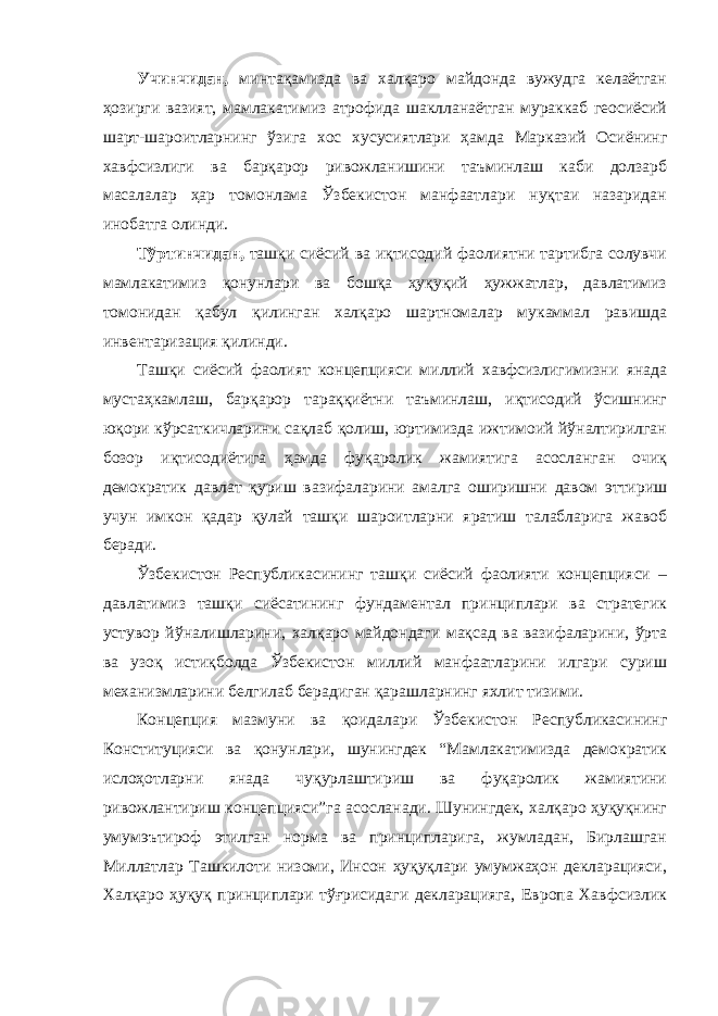 Учинчидан, минтақамизда ва халқаро майдонда вужудга келаётган ҳозирги вазият, мамлакатимиз атрофида шаклланаётган мураккаб геосиёсий шарт-шароитларнинг ўзига хос хусусиятлари ҳамда Марказий Осиёнинг хавфсизлиги ва барқарор ривожланишини таъминлаш каби долзарб масалалар ҳар томонлама Ўзбекистон манфаатлари нуқтаи назаридан инобатга олинди. Тўртинчидан, ташқи сиёсий ва иқтисодий фаолиятни тартибга солувчи мамлакатимиз қонунлари ва бошқа ҳуқуқий ҳужжатлар, давлатимиз томонидан қабул қилинган халқаро шартномалар мукаммал равишда инвентаризация қилинди. Ташқи сиёсий фаолият концепцияси миллий хавфсизлигимизни янада мустаҳкамлаш, барқарор тараққиётни таъминлаш, иқтисодий ўсишнинг юқори кўрсаткичларини сақлаб қолиш, юртимизда ижтимоий йўналтирилган бозор иқтисодиётига ҳамда фуқаролик жамиятига асосланган очиқ демократик давлат қуриш вазифаларини амалга оширишни давом эттириш учун имкон қадар қулай ташқи шароитларни яратиш талабларига жавоб беради. Ўзбекистон Республикасининг ташқи сиёсий фаолияти концепцияси – давлатимиз ташқи сиёсатининг фундаментал принциплари ва стратегик устувор йўналишларини, халқаро майдондаги мақсад ва вазифаларини, ўрта ва узоқ истиқболда Ўзбекистон миллий манфаатларини илгари суриш механизмларини белгилаб берадиган қарашларнинг яхлит тизими. Концепция мазмуни ва қоидалари Ўзбекистон Республикасининг Конституцияси ва қонунлари, шунингдек “Мамлакатимизда демократик ислоҳотларни янада чуқурлаштириш ва фуқаролик жамиятини ривожлантириш концепцияси”га асосланади. Шунингдек, халқаро ҳуқуқнинг умумэътироф этилган норма ва принципларига, жумладан, Бирлашган Миллатлар Ташкилоти низоми, Инсон ҳуқуқлари умумжаҳон декларацияси, Халқаро ҳуқуқ принциплари тўғрисидаги декларацияга, Европа Хавфсизлик 