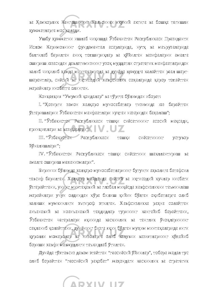 ва Ҳамкорлик Кенгашининг Хельсинки якуний актига ва бошқа тегишли ҳужжатларга мос келади. Ушбу ҳужжатни ишлаб чиқишда Ўзбекистон Республикаси Президенти Ислом Каримовнинг фундаментал асарларида, нутқ ва маърузаларида белгилаб берилган аниқ топшириқлар ва қўйилган вазифаларни амалга ошириш юзасидан давлатимизнинг узоқ муддатли стратегик манфаатларидан келиб чиқилиб ҳамда минтақамизда ва дунёда вужудга келаётган реал шарт- шароитлар, сиёсий ва иқтисодий хавфсизлик соҳаларида қарор топаётган жараёнлар инобатга олинган. Концепция “Умумий қоидалар” ва тўртта бўлимдан иборат: I.   “Ҳозирги замон халқаро муносабатлар тизимида юз бераётган ўзгаришларни Ўзбекистон манфаатлари нуқтаи назаридан баҳолаш”; II .   “Ўзбекистон Республикаси ташқи сиёсатининг асосий мақсади, принциплари ва вазифалари”; III .   “Ўзбекистон Республикаси ташқи сиёсатининг устувор йўналишлари”; IV.   “Ўзбекистон Республикаси ташқи сиёсатини шакллантириш ва амалга ошириш механизмлари”. Биринчи бўлимда халқаро муносабатларнинг бугунги аҳволига батафсил тавсиф берилган. Халқаро майдонда сиёсий ва иқтисодий кучлар нисбати ўзгараётгани, унинг минтақавий ва глобал миқёсда хавфсизликни таъминлаш жараёнлари учун олдиндан кўра билиш қийин бўлган оқибатларга олиб келиши мумкинлиги эътироф этилган. Хавфсизликка раҳна солаётган анъанавий ва ноанъанавий таҳдидлар турининг кенгайиб бораётгани, Ўзбекистон чегаралари яқинида кескинлик ва танглик ўчоқларининг сақланиб қолаётгани, дунёнинг бизга яқин бўлган муҳим минтақаларида янги қуролли можаролар ва низоларга олиб келувчи вазиятларнинг кўпайиб бориши хавфи мавжудлиги таъкидлаб ўтилган. Дунёда тўхтовсиз давом этаётган “геосиёсий ўйинлар”, тобора жадал тус олиб бораётган “геосиёсий рақобат” жаҳондаги кескинлик ва стратегик 