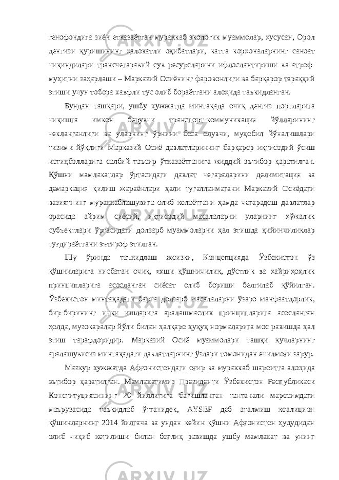 генофондига зиён етказаётган мураккаб экологик муаммолар, хусусан, Орол денгизи қуришининг ҳалокатли оқибатлари, катта корхоналарнинг саноат чиқиндилари трансчегаравий сув ресурсларини ифлослантириши ва атроф- муҳитни заҳарлаши – Марказий Осиёнинг фаровонлиги ва барқарор тараққий этиши учун тобора хавфли тус олиб бораётгани алоҳида таъкидланган. Бундан ташқари, ушбу ҳужжатда минтақада очиқ денгиз портларига чиқишга имкон берувчи транспорт-коммуникация йўлларининг чекланганлиги ва уларнинг ўрнини боса олувчи, муқобил йўналишлари тизими йўқлиги Марказий Осиё давлатларининг барқарор иқтисодий ўсиш истиқболларига салбий таъсир ўтказаётганига жиддий эътибор қаратилган. Қўшни мамлакатлар ўртасидаги давлат чегараларини делимитация ва демаркация қилиш жараёнлари ҳали тугалланмагани Марказий Осиёдаги вазиятнинг мураккаблашувига олиб келаётгани ҳамда чегарадош давлатлар орасида айрим сиёсий, иқтисодий масалаларни уларнинг хўжалик субъектлари ўртасидаги долзарб муаммоларни ҳал этишда қийинчиликлар туғдираётгани эътироф этилган. Шу ўринда таъкидлаш жоизки, Концепцияда Ўзбекистон ўз қўшниларига нисбатан очиқ, яхши қўшничилик, дўстлик ва хайриҳоҳлик принципларига асосланган сиёсат олиб бориши белгилаб қўйилган. Ўзбекистон минтақадаги барча долзарб масалаларни ўзаро манфаатдорлик, бир-бирининг ички ишларига аралашмаслик принципларига асосланган ҳолда, музокаралар йўли билан ҳалқаро ҳуқуқ нормаларига мос равишда ҳал этиш тарафдоридир. Марказий Осиё муаммолари ташқи кучларнинг аралашувисиз минтақадаги давлатларнинг ўзлари томонидан ечилмоғи зарур. Мазкур ҳужжатда Афғонистондаги оғир ва мураккаб шароитга алоҳида эътибор қаратилган. Мамлакатимиз Президенти Ўзбекистон Республикаси Конституциясининг 20 йиллигига бағишланган тантанали маросимдаги маърузасида таъкидлаб ўтганидек, AYSEF деб аталмиш коалицион қўшинларнинг 2014 йилгача ва ундан кейин қўшни Афғонистон ҳудудидан олиб чиқиб кетилиши билан боғлиқ равишда ушбу мамлакат ва унинг 