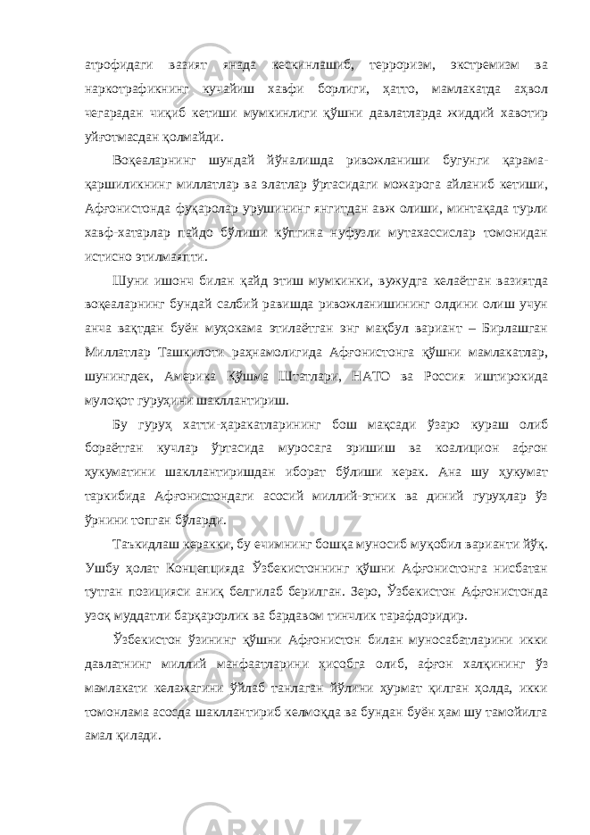 атрофидаги вазият янада кескинлашиб, терроризм, экстремизм ва наркотрафикнинг кучайиш хавфи борлиги, ҳатто, мамлакатда аҳвол чегарадан чиқиб кетиши мумкинлиги қўшни давлатларда жиддий хавотир уйғотмасдан қолмайди. Воқеаларнинг шундай йўналишда ривожланиши бугунги қарама- қаршиликнинг миллатлар ва элатлар ўртасидаги можарога айланиб кетиши, Афғонистонда фуқаролар урушининг янгитдан авж олиши, минтақада турли хавф-хатарлар пайдо бўлиши кўпгина нуфузли мутахассислар томонидан истисно этилмаяпти. Шуни ишонч билан қайд этиш мумкинки, вужудга келаётган вазиятда воқеаларнинг бундай салбий равишда ривожланишининг олдини олиш учун анча вақтдан буён муҳокама этилаётган энг мақбул вариант – Бирлашган Миллатлар Ташкилоти раҳнамолигида Афғонистонга қўшни мамлакатлар, шунингдек, Америка Қўшма Штатлари, НАТО ва Россия иштирокида мулоқот гуруҳини шакллантириш. Бу гуруҳ хатти-ҳаракатларининг бош мақсади ўзаро кураш олиб бораётган кучлар ўртасида муросага эришиш ва коалицион афғон ҳукуматини шакллантиришдан иборат бўлиши керак. Ана шу ҳукумат таркибида Афғонистондаги асосий миллий-этник ва диний гуруҳлар ўз ўрнини топган бўларди. Таъкидлаш керакки, бу ечимнинг бошқа муносиб муқобил варианти йўқ. Ушбу ҳолат Концепцияда Ўзбекистоннинг қўшни Афғонистонга нисбатан тутган позицияси аниқ белгилаб берилган. Зеро, Ўзбекистон Афғонистонда узоқ муддатли барқарорлик ва бардавом тинчлик тарафдоридир. Ўзбекистон ўзининг қўшни Афғонистон билан муносабатларини икки давлатнинг миллий манфаатларини ҳисобга олиб, афғон халқининг ўз мамлакати келажагини ўйлаб танлаган йўлини ҳурмат қилган ҳолда, икки томонлама асосда шакллантириб келмоқда ва бундан буён ҳам шу тамойилга амал қилади. 