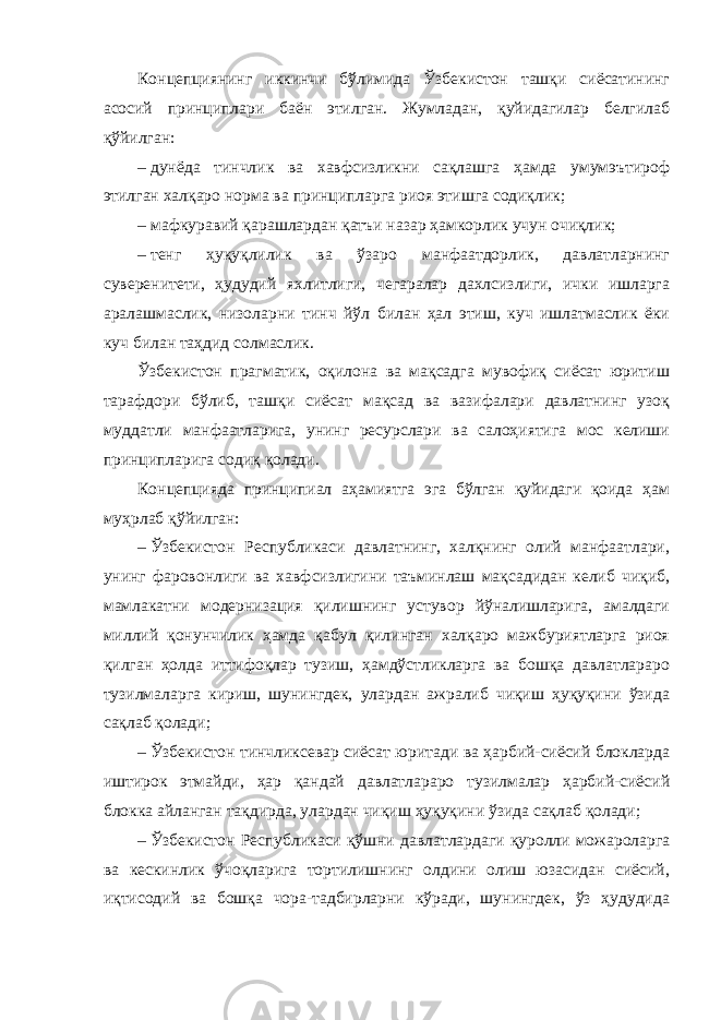 Концепциянинг иккинчи бўлимида Ўзбекистон ташқи сиёсатининг асосий принциплари баён этилган. Жумладан, қуйидагилар белгилаб қўйилган: –   дунёда тинчлик ва хавфсизликни сақлашга ҳамда умумэътироф этилган халқаро норма ва принципларга риоя этишга содиқлик; – мафкуравий қарашлардан қатъи назар ҳамкорлик учун очиқлик; –   тенг ҳуқуқлилик ва ўзаро манфаатдорлик, давлатларнинг суверенитети, ҳудудий яхлитлиги, чегаралар дахлсизлиги, ички ишларга аралашмаслик, низоларни тинч йўл билан ҳал этиш, куч ишлатмаслик ёки куч билан таҳдид солмаслик. Ўзбекистон прагматик, оқилона ва мақсадга мувофиқ сиёсат юритиш тарафдори бўлиб, ташқи сиёсат мақсад ва вазифалари давлатнинг узоқ муддатли манфаатларига, унинг ресурслари ва салоҳиятига мос келиши принципларига содиқ қолади. Концепцияда принципиал аҳамиятга эга бўлган қуйидаги қоида ҳам муҳрлаб қўйилган: –   Ўзбекистон Республикаси давлатнинг, халқнинг олий манфаатлари, унинг фаровонлиги ва хавфсизлигини таъминлаш мақсадидан келиб чиқиб, мамлакатни модернизация қилишнинг устувор йўналишларига, амалдаги миллий қонунчилик ҳамда қабул қилинган халқаро мажбуриятларга риоя қилган ҳолда иттифоқлар тузиш, ҳамдўстликларга ва бошқа давлатлараро тузилмаларга кириш, шунингдек, улардан ажралиб чиқиш ҳуқуқини ўзида сақлаб қолади; –   Ўзбекистон тинчликсевар сиёсат юритади ва ҳарбий-сиёсий блокларда иштирок этмайди, ҳар қандай давлатлараро тузилмалар ҳарбий-сиёсий блокка айланган тақдирда, улардан чиқиш ҳуқуқини ўзида сақлаб қолади; –   Ўзбекистон Республикаси қўшни давлатлардаги қуролли можароларга ва кескинлик ўчоқларига тортилишнинг олдини олиш юзасидан сиёсий, иқтисодий ва бошқа чора-тадбирларни кўради, шунингдек, ўз ҳудудида 