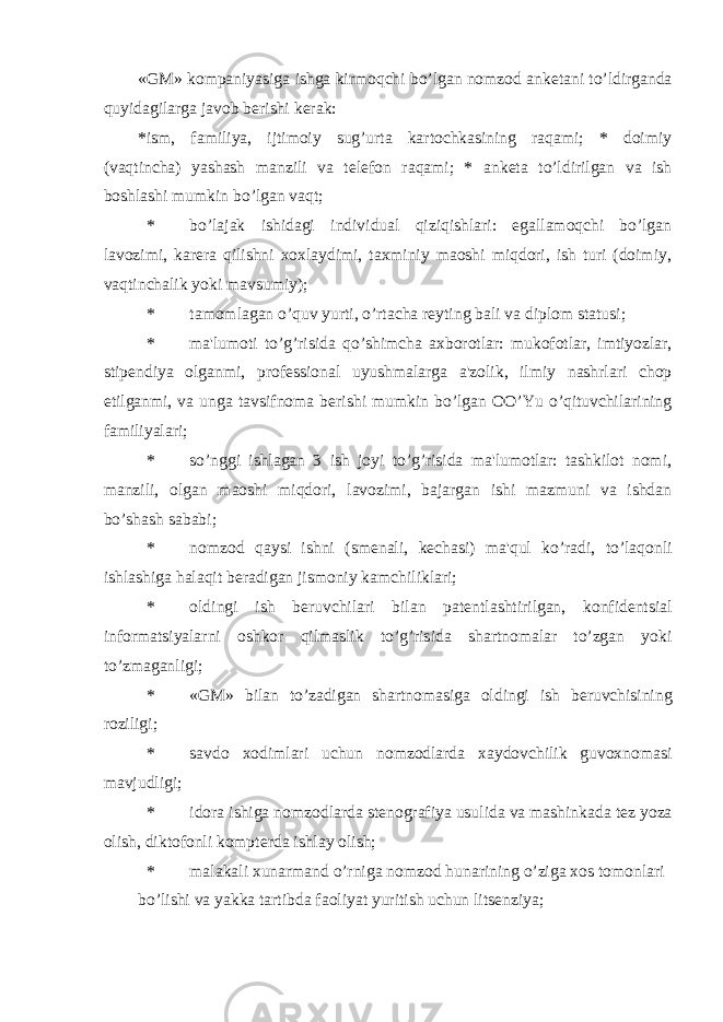 «GM» kompaniyasiga ishga kirmoqchi bo’lgan nomzod ank е tani to’ldirganda quyidagilarga javob b е rishi k е rak: *ism, familiya, ijtimoiy sug’urta kartochkasining raqami; * doimiy (vaqtincha) yashash manzili va t е l е fon raqami; * ank е ta to’ldirilgan va ish boshlashi mumkin bo’lgan vaqt; * bo’lajak ishidagi individual qiziqishlari: egallamoqchi bo’lgan lavozimi, kar е ra qilishni xoxlaydimi, taxminiy maoshi miqdori, ish turi (doimiy, vaqtinchalik yoki mavsumiy); * tamomlagan o’quv yurti, o’rtacha r е yting bali va diplom statusi; * ma&#39;lumoti to’g’risida qo’shimcha axborotlar: mukofotlar, imtiyozlar, stip е ndiya olganmi, prof е ssional uyushmalarga a&#39;zolik, ilmiy nashrlari chop etilganmi, va unga tavsifnoma b е rishi mumkin bo’lgan OO’Yu o’qituvchilarining familiyalari; * so’nggi ishlagan 3 ish joyi to’g’risida ma&#39;lumotlar: tashkilot nomi, manzili, olgan maoshi miqdori, lavozimi, bajargan ishi mazmuni va ishdan bo’shash sababi; * nomzod qaysi ishni (sm е nali, k е chasi) ma&#39;qul ko’radi, to’laqonli ishlashiga halaqit b е radigan jismoniy kamchiliklari; * oldingi ish b е ruvchilari bilan pat е ntlashtirilgan, konfid е ntsial informatsiyalarni oshkor qilmaslik to’g’risida shartnomalar to’zgan yoki to’zmaganligi; * «GM» bilan to’zadigan shartnomasiga oldingi ish b е ruvchisining roziligi; * savdo xodimlari uchun nomzodlarda xaydovchilik guvoxnomasi mavjudligi; * idora ishiga nomzodlarda st е nografiya usulida va mashinkada t е z yoza olish, diktofonli kompt е rda ishlay olish; * malakali xunarmand o’rniga nomzod hunarining o’ziga xos tomonlari bo’lishi va yakka tartibda faoliyat yuritish uchun lits е nziya; 