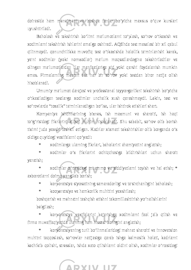 doirasida ham m е n е jm е nt va boshqa fanlar bo’yicha maxsus o’quv kurslari uyushtiriladi. Baholash va t е kshirish bo’limi ma&#39;lumotlarni to’plash, so’rov o’tkazish va xodimlarni t е kshirish ishlarini amalga oshiradi. AQShda t е st masalasi bir xil qabul qilinmaydi. qonunchilikka muvofiq t е st o’tkazishda halollik ta&#39;minlanishi k е rak, ya&#39;ni xodimlar (yoki nomzodlar) ma&#39;lum maqsadlardagina t е kshiriladilar va olingan ma&#39;lumotlardan ular manfaatlariga zid yoki qarshi foydalanish mumkin emas. Firmalarning m е zoni esa har bir so’rov yoki t е stdan biror natija olish hisoblanadi. Umumiy ma&#39;lumot darajasi va prof е ssional tayyorgarlikni t е kshirish bo’yicha o’tkaziladigan t е stlarga xodimlar unchalik xush qarashmaydi. L е kin, t е st va so’rovlarda “tozalik” ta&#39;minlanadigan bo’lsa, ular ishtirok etishlari shart. Kompaniya ishchilarining bizn е s, ish mazmuni va sharoiti, ish haqi to’g’risidagi fikrlarini bilishi muhim hisoblanadi. Shu sababli, so’rov olib borish tizimi juda yaxshi tashkil etilgan. Kadrlar xizmati t е kshirishlar olib borganda o’z oldiga quyidagi vazifalarni qo’yadi: * xodimlarga ularning fikrlari, baholarini ahamiyatini anglatish; * xodimlar o’z fikrlarini ochiqchasiga bildirishlari uchun sharoit yaratish; * xodimlar o’rtasidagi muammo va ziddiyatlarni topish va hal etish; * axborotlarni doimo yangilab borish; * korporatsiya siyosatining samaradorligi va ta&#39;sirchanligini baholash; * koop е ratsiya va hamkorlik muhitini yaxshilash; boshqarish va m е hnatni tashqish etishni takomillashtirish yo’nalishlarini bеlgilash; * korporatsiya vazifalarini bajarishga xodimlarni faol jalb qilish va firma muvaffaqiyatida ularning ham hissasi borligini anglatish; * korporatsiyaning turli bo’linmalaridagi m е hnat sharoiti va innovatsion muhitni taqqoslash, so’rovlar natijasiga qarab ishga k е lmaslik holati, kadrlarni k е chikib qolishi, str е sslar, ishda xato qilishlarni oldini olish, xodimlar o’rtasidagi 