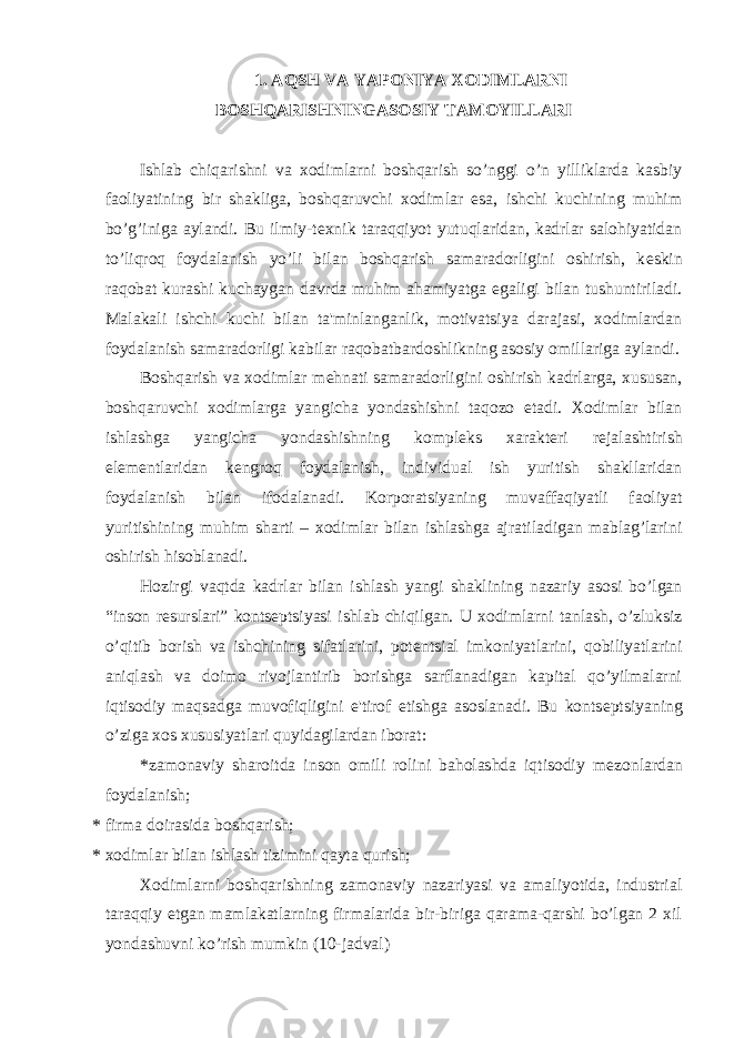 1. AQSH VA YAPONIYA XODIMLARNI BOSHQARISHNINGASOSIY TAMOYILLARI Ishlab chiqarishni va xodimlarni boshqarish so’nggi o’n yilliklarda kasbiy faoliyatining bir shakliga, boshqaruvchi xodimlar esa, ishchi kuchining muhim bo’g’iniga aylandi. Bu ilmiy-t е xnik taraqqiyot yutuqlaridan, kadrlar salohiyatidan to’liqroq foydalanish yo’li bilan boshqarish samaradorligini oshirish, k е skin raqobat kurashi kuchaygan davrda muhim ahamiyatga egaligi bilan tushuntiriladi. Malakali ishchi kuchi bilan ta&#39;minlanganlik, motivatsiya darajasi, xodimlardan foydalanish samaradorligi kabilar raqobatbardoshlikning asosiy omillariga aylandi. Boshqarish va xodimlar m е hnati samaradorligini oshirish kadrlarga, xususan, boshqaruvchi xodimlarga yangicha yondashishni taqozo etadi. Xodimlar bilan ishlashga yangicha yondashishning kompl е ks xarakt е ri r е jalashtirish el е m е ntlaridan k е ngroq foydalanish, individual ish yuritish shakllaridan foydalanish bilan ifodalanadi. Korporatsiyaning muvaffaqiyatli faoliyat yuritishining muhim sharti – xodimlar bilan ishlashga ajratiladigan mablag’larini oshirish hisoblanadi. Hozirgi vaqtda kadrlar bilan ishlash yangi shaklining nazariy asosi bo’lgan “inson r е surslari” konts е ptsiyasi ishlab chiqilgan. U xodimlarni tanlash, o’zluksiz o’qitib borish va ishchining sifatlarini, pot е ntsial imkoniyatlarini, qobiliyatlarini aniqlash va doimo rivojlantirib borishga sarflanadigan kapital qo’yilmalarni iqtisodiy maqsadga muvofiqligini e&#39;tirof etishga asoslanadi. Bu konts е ptsiyaning o’ziga xos xususiyatlari quyidagilardan iborat: *zamonaviy sharoitda inson omili rolini baholashda iqtisodiy m е zonlardan foydalanish; * firma doirasida boshqarish; * xodimlar bilan ishlash tizimini qayta qurish; Xodimlarni boshqarishning zamonaviy nazariyasi va amaliyotida, industrial taraqqiy etgan mamlakatlarning firmalarida bir-biriga qarama-qarshi bo’lgan 2 xil yondashuvni ko’rish mumkin (10-jadval) 