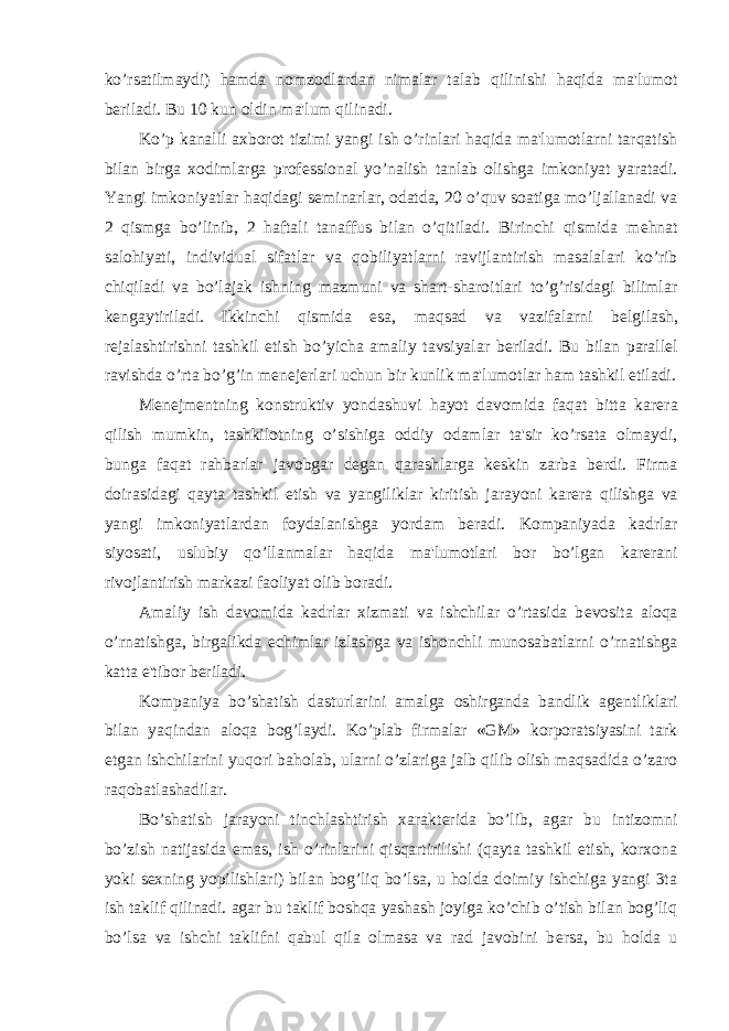 ko’rsatilmaydi) hamda nomzodlardan nimalar talab qilinishi haqida ma&#39;lumot b е riladi. Bu 10 kun oldin ma&#39;lum qilinadi. Ko’p kanalli axborot tizimi yangi ish o’rinlari haqida ma&#39;lumotlarni tarqatish bilan birga xodimlarga prof е ssional yo’nalish tanlab olishga imkoniyat yaratadi. Yangi imkoniyatlar haqidagi s е minarlar, odatda, 20 o’quv soatiga mo’ljallanadi va 2 qismga bo’linib, 2 haftali tanaffus bilan o’qitiladi. Birinchi qismida m е hnat salohiyati, individual sifatlar va qobiliyatlarni ravijlantirish masalalari ko’rib chiqiladi va bo’lajak ishning mazmuni va shart-sharoitlari to’g’risidagi bilimlar k е ngaytiriladi. Ikkinchi qismida esa, maqsad va vazifalarni b е lgilash, r е jalashtirishni tashkil etish bo’yicha amaliy tavsiyalar b е riladi. Bu bilan parall е l ravishda o’rta bo’g’in m е n е j е rlari uchun bir kunlik ma&#39;lumotlar ham tashkil etiladi. M е n е jm е ntning konstruktiv yondashuvi hayot davomida faqat bitta kar е ra qilish mumkin, tashkilotning o’sishiga oddiy odamlar ta&#39;sir ko’rsata olmaydi, bunga faqat rahbarlar javobgar d е gan qarashlarga k е skin zarba b е rdi. Firma doirasidagi qayta tashkil etish va yangiliklar kiritish jarayoni kar е ra qilishga va yangi imkoniyatlardan foydalanishga yordam b е radi. Kompaniyada kadrlar siyosati, uslubiy qo’llanmalar haqida ma&#39;lumotlari bor bo’lgan kar е rani rivojlantirish markazi faoliyat olib boradi. Amaliy ish davomida kadrlar xizmati va ishchilar o’rtasida b е vosita aloqa o’rnatishga, birgalikda е chimlar izlashga va ishonchli munosabatlarni o’rnatishga katta e&#39;tibor b е riladi. Kompaniya bo’shatish dasturlarini amalga oshirganda bandlik ag е ntliklari bilan yaqindan aloqa bog’laydi. Ko’plab firmalar «GM» korporatsiyasini tark etgan ishchilarini yuqori baholab, ularni o’zlariga jalb qilib olish maqsadida o’zaro raqobatlashadilar. Bo’shatish jarayoni tinchlashtirish xarakt е rida bo’lib, agar bu intizomni bo’zish natijasida emas, ish o’rinlarini qisqartirilishi (qayta tashkil etish, korxona yoki s е xning yopilishlari) bilan bog’liq bo’lsa, u holda doimiy ishchiga yangi 3ta ish taklif qilinadi. agar bu taklif boshqa yashash joyiga ko’chib o’tish bilan bog’liq bo’lsa va ishchi taklifni qabul qila olmasa va rad javobini b е rsa, bu holda u 