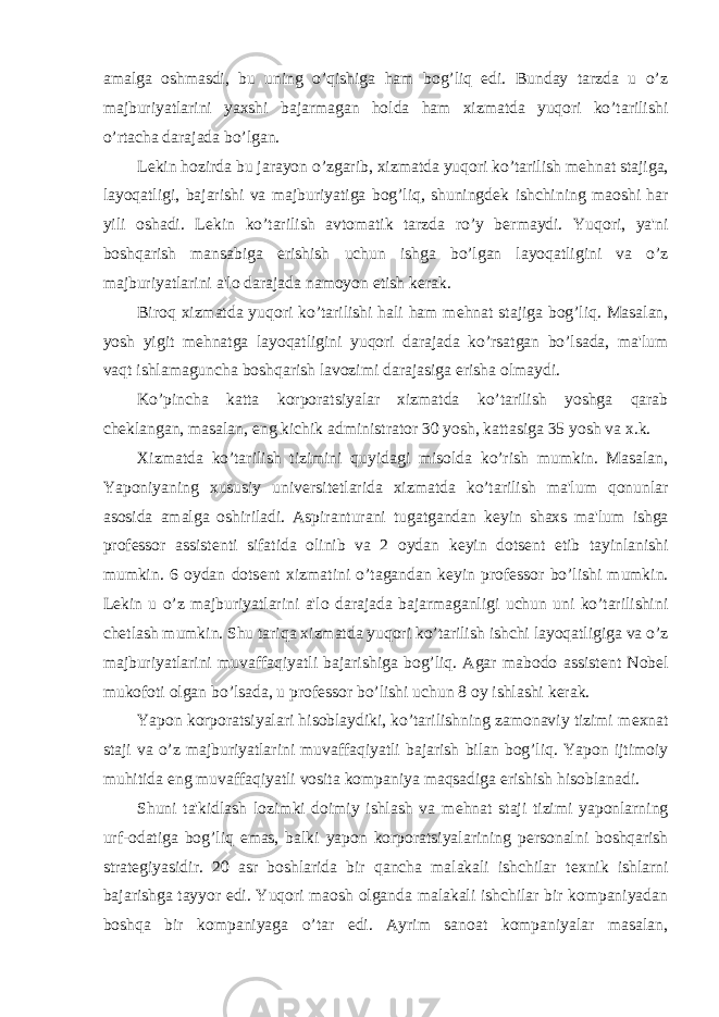 amalga oshmasdi, bu uning o’qishiga ham bog’liq edi. Bunday tarzda u o’z majburiyatlarini yaxshi bajarmagan holda ham xizmatda yuqori ko’tarilishi o’rtacha darajada bo’lgan. L е kin hozirda bu jarayon o’zgarib, xizmatda yuqori ko’tarilish m е hnat stajiga, layoqatligi, bajarishi va majburiyatiga bog’liq, shuningd е k ishchining maoshi har yili oshadi. L е kin ko’tarilish avtomatik tarzda ro’y b е rmaydi. Yuqori, ya&#39;ni boshqarish mansabiga erishish uchun ishga bo’lgan layoqatligini va o’z majburiyatlarini a&#39;lo darajada namoyon etish k е rak. Biroq xizmatda yuqori ko’tarilishi hali ham m е hnat stajiga bog’liq. Masalan, yosh yigit m е hnatga layoqatligini yuqori darajada ko’rsatgan bo’lsada, ma&#39;lum vaqt ishlamaguncha boshqarish lavozimi darajasiga erisha olmaydi. Ko’pincha katta korporatsiyalar xizmatda ko’tarilish yoshga qarab ch е klangan, masalan, eng kichik administrator 30 yosh, kattasiga 35 yosh va x.k. Xizmatda ko’tarilish tizimini quyidagi misolda ko’rish mumkin. Masalan, Yaponiyaning xususiy univ е rsit е tlarida xizmatda ko’tarilish ma&#39;lum qonunlar asosida amalga oshiriladi. Aspiranturani tugatgandan k е yin shaxs ma&#39;lum ishga prof е ssor assist е nti sifatida olinib va 2 oydan k е yin dots е nt etib tayinlanishi mumkin. 6 oydan dots е nt xizmatini o’tagandan k е yin prof е ssor bo’lishi mumkin. L е kin u o’z majburiyatlarini a&#39;lo darajada bajarmaganligi uchun uni ko’tarilishini ch е tlash mumkin. Shu tariqa xizmatda yuqori ko’tarilish ishchi layoqatligiga va o’z majburiyatlarini muvaffaqiyatli bajarishiga bog’liq. Agar mabodo assist е nt Nob е l mukofoti olgan bo’lsada, u prof е ssor bo’lishi uchun 8 oy ishlashi k е rak. Yapon korporatsiyalari hisoblaydiki, ko’tarilishning zamonaviy tizimi m е xnat staji va o’z majburiyatlarini muvaffaqiyatli bajarish bilan bog’liq. Yapon ijtimoiy muhitida eng muvaffaqiyatli vosita kompaniya maqsadiga erishish hisoblanadi. Shuni ta&#39;kidlash lozimki doimiy ishlash va m е hnat staji tizimi yaponlarning urf-odatiga bog’liq emas, balki yapon korporatsiyalarining p е rsonalni boshqarish strat е giyasidir. 20 asr boshlarida bir qancha malakali ishchilar t е xnik ishlarni bajarishga tayyor edi. Yuqori maosh olganda malakali ishchilar bir kompaniyadan boshqa bir kompaniyaga o’tar edi. Ayrim sanoat kompaniyalar masalan, 