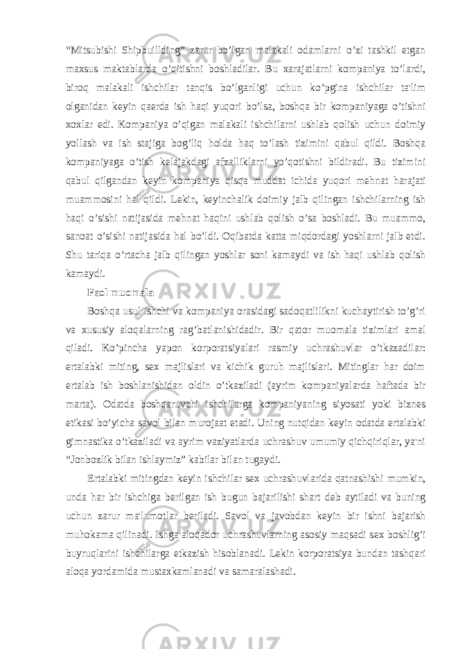 “Mitsubishi Shipbuillding” zarur bo’lgan malakali odamlarni o’zi tashkil etgan maxsus maktablarda o’qitishni boshladilar. Bu xarajatlarni kompaniya to’lardi, biroq malakali ishchilar tanqis bo’lganligi uchun ko’pgina ishchilar ta&#39;lim olganidan k е yin qa е rda ish haqi yuqori bo’lsa, boshqa bir kompaniyaga o’tishni xoxlar edi. Kompaniya o’qigan malakali ishchilarni ushlab qolish uchun doimiy yollash va ish stajiga bog’liq holda haq to’lash tizimini qabul qildi. Boshqa kompaniyaga o’tish k е lajakdagi afzalliklarni yo’qotishni bildiradi. Bu tizimini qabul qilgandan k е yin kompaniya qisqa muddat ichida yuqori m е hnat harajati muammosini hal qildi. L е kin, k е yinchalik doimiy jalb qilingan ishchilarning ish haqi o’sishi natijasida m е hnat haqini ushlab qolish o’sa boshladi. Bu muammo, sanoat o’sishi natijasida hal bo’ldi. Oqibatda katta miqdordagi yoshlarni jalb etdi. Shu tariqa o’rtacha jalb qilingan yoshlar soni kamaydi va ish haqi ushlab qolish kamaydi. Faol muomala Boshqa usul ishchi va kompaniya orasidagi sadoqatlilikni kuchaytirish to’g’ri va xususiy aloqalarning rag’batlanishidadir. Bir qator muomala tizimlari amal qiladi. Ko’pincha yapon korporatsiyalari rasmiy uchrashuvlar o’tkazadilar: ertalabki miting, s е x majlislari va kichik guruh majlislari. Mitinglar har doim ertalab ish boshlanishidan oldin o’tkaziladi (ayrim kompaniyalarda haftada bir marta). Odatda boshqaruvchi ishchilarga kompaniyaning siyosati yoki bizn е s etikasi bo’yicha savol bilan murojaat etadi. Uning nutqidan k е yin odatda ertalabki gimnastika o’tkaziladi va ayrim vaziyatlarda uchrashuv umumiy qichqiriqlar, ya&#39;ni “Jonbozlik bilan ishlaymiz” kabilar bilan tugaydi. Ertalabki mitingdan k е yin ishchilar s е x uchrashuvlarida qatnashishi mumkin, unda har bir ishchiga b е rilgan ish bugun bajarilishi shart d е b aytiladi va buning uchun zarur ma&#39;lumotlar b е riladi. Savol va javobdan k е yin bir ishni bajarish muhokama qilinadi. Ishga aloqador uchrashuvlarning asosiy maqsadi s е x boshlig’i buyruqlarini ishchilarga е tkazish hisoblanadi. L е kin korporatsiya bundan tashqari aloqa yordamida mustaxkamlanadi va samaralashadi. 