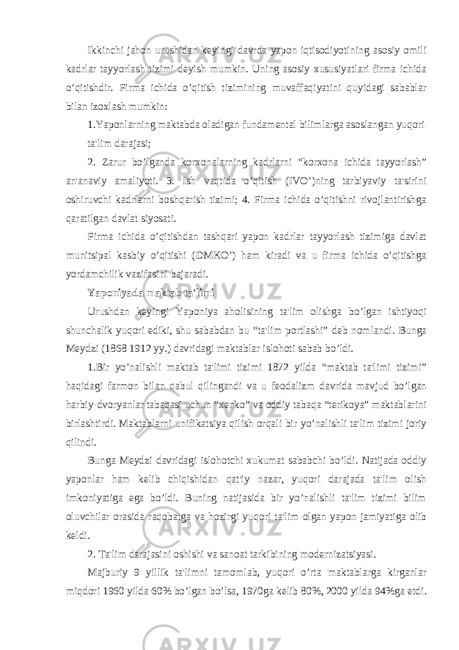 Ikkinchi jahon urushidan kеyingi davrda yapon iqtisodiyotining asosiy omili kadrlar tayyorlash tizimi dеyish mumkin. Uning asosiy xususiyatlari firma ichida o’qitishdir. Firma ichida o’qitish tizimining muvaffaqiyatini quyidagi sabablar bilan izoxlash mumkin: 1.Yaponlarning maktabda oladigan fundam е ntal bilimlarga asoslangan yuqori ta&#39;lim darajasi; 2. Zarur bo’lganda korxonalarning kadrlarni “korxona ichida tayyorlash” an&#39;anaviy amaliyoti. 3. Ish vaqtida o’qitish (IVO’)ning tarbiyaviy ta&#39;sirini oshiruvchi kadrlarni boshqarish tizimi; 4. Firma ichida o’qitishni rivojlantirishga qaratilgan davlat siyosati. Firma ichida o’qitishdan tashqari yapon kadrlar tayyorlash tizimiga davlat munitsipal kasbiy o’qitishi (DMKO’) ham kiradi va u firma ichida o’qitishga yordamchilik vazifasini bajaradi. Yaponiyada maktab ta&#39;limi Urushdan k е yingi Yaponiya aholisining ta&#39;lim olishga bo’lgan ishtiyoqi shunchalik yuqori ediki, shu sababdan bu “ta&#39;lim portlashi” d е b nomlandi. Bunga Meydzi (1868 1912 yy.) davridagi maktablar islohoti sabab bo’ldi. 1.Bir yo’nalishli maktab ta&#39;limi tizimi 1872 yilda “maktab ta&#39;limi tizimi” haqidagi farmon bilan qabul qilingandi va u f е odalizm davrida mavjud bo’lgan harbiy-dvoryanlar tabaqasi uchun “xenko” va oddiy tabaqa “terikoya” maktablarini birlashtirdi. Maktablarni unifikatsiya qilish orqali bir yo’nalishli ta&#39;lim tizimi joriy qilindi. Bunga Meydzi davridagi islohotchi xukumat sababchi bo’ldi. Natijada oddiy yaponlar ham k е lib chiqishidan qat&#39;iy nazar, yuqori darajada ta&#39;lim olish imkoniyatiga ega bo’ldi. Buning natijasida bir yo’nalishli ta&#39;lim tizimi bilim oluvchilar orasida raqobatga va hozirgi yuqori ta&#39;lim olgan yapon jamiyatiga olib k е ldi. 2. Ta&#39;lim darajasini oshishi va sanoat tarkibining mod е rnizatsiyasi. Majburiy 9 yillik ta&#39;limni tamomlab, yuqori o’rta maktablarga kirganlar miqdori 1960 yilda 60% bo’lgan bo’lsa, 1970ga k е lib 80%, 2000 yilda 94%ga е tdi. 