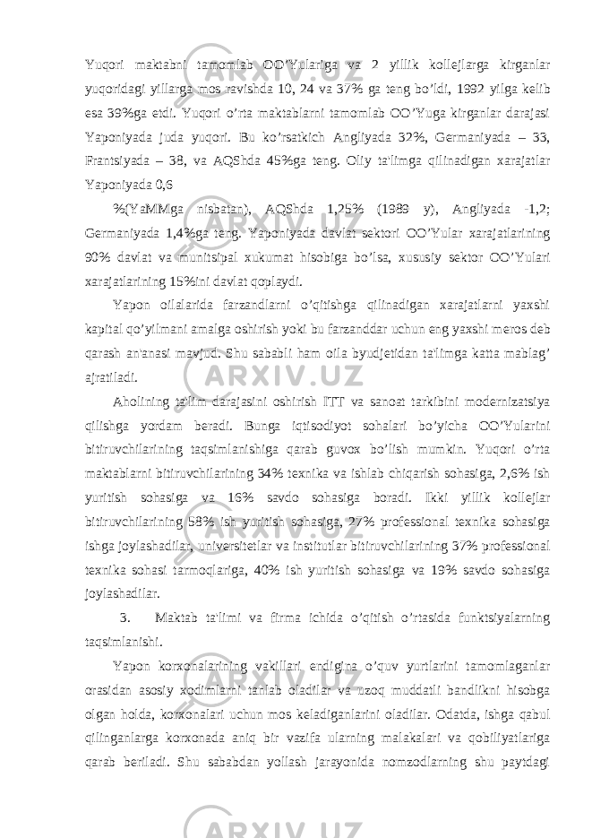 Yuqori maktabni tamomlab OO’Yulariga va 2 yillik koll е jlarga kirganlar yuqoridagi yillarga mos ravishda 10, 24 va 37% ga t е ng bo’ldi, 1992 yilga k е lib esa 39%ga е tdi. Yuqori o’rta maktablarni tamomlab OO’Yuga kirganlar darajasi Yaponiyada juda yuqori. Bu ko’rsatkich Angliyada 32%, G е rmaniyada – 33, Frantsiyada – 38, va AQShda 45%ga t е ng. Oliy ta&#39;limga qilinadigan xarajatlar Yaponiyada 0,6 %(YaMMga nisbatan), AQShda 1,25% (1989 y), Angliyada -1,2; G е rmaniyada 1,4%ga t е ng. Yaponiyada davlat s е ktori OO’Yular xarajatlarining 90% davlat va munitsipal xukumat hisobiga bo’lsa, xususiy s е ktor OO’Yulari xarajatlarining 15%ini davlat qoplaydi. Yapon oilalarida farzandlarni o’qitishga qilinadigan xarajatlarni yaxshi kapital qo’yilmani amalga oshirish yoki bu farzanddar uchun eng yaxshi m е ros d е b qarash an&#39;anasi mavjud. Shu sababli ham oila byudj е tidan ta&#39;limga katta mablag’ ajratiladi. Aholining ta&#39;lim darajasini oshirish ITT va sanoat tarkibini mod е rnizatsiya qilishga yordam b е radi. Bunga iqtisodiyot sohalari bo’yicha OO’Yularini bitiruvchilarining taqsimlanishiga qarab guvox bo’lish mumkin. Yuqori o’rta maktablarni bitiruvchilarining 34% t е xnika va ishlab chiqarish sohasiga, 2,6% ish yuritish sohasiga va 16% savdo sohasiga boradi. Ikki yillik koll е jlar bitiruvchilarining 58% ish yuritish sohasiga, 27% prof е ssional t е xnika sohasiga ishga joylashadilar, univ е rsit е tlar va institutlar bitiruvchilarining 37% prof е ssional t е xnika sohasi tarmoqlariga, 40% ish yuritish sohasiga va 19% savdo sohasiga joylashadilar. 3. Maktab ta&#39;limi va firma ichida o’qitish o’rtasida funktsiyalarning taqsimlanishi. Yapon korxonalarining vakillari endigina o’quv yurtlarini tamomlaganlar orasidan asosiy xodimlarni tanlab oladilar va uzoq muddatli bandlikni hisobga olgan holda, korxonalari uchun mos k е ladiganlarini oladilar. Odatda, ishga qabul qilinganlarga korxonada aniq bir vazifa ularning malakalari va qobiliyatlariga qarab b е riladi. Shu sababdan yollash jarayonida nomzodlarning shu paytdagi 