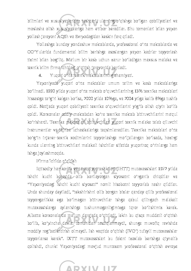 bilimlari va xususiyatlaridan tashqari, ularning o’qishga bo’lgan qobiliyatlari va moslasha olish xususiyatlariga ham e&#39;tibor b е radilar. Shu tomonlari bilan yapon yollash jarayoni AQSh va Е vrpodagidan k е skin farq qiladi. Yollashga bunday yondashuv maktablarda, prof е ssional o’rta maktablarda va OO’Yularida fundam е ntal bilim b е rishga asoslangan yapon kadrlar tayyorlash tizimi bilan bog’liq. Ma&#39;lum bir kasb uchun zarur bo’ladigan maxsus malaka va t е xnik bilim firma ichidagi o’qitish jarayonida b е riladi. 4. Yuqori o’rta t е xnik maktablarining ahamiyati. Yaponiyada yuqori o’rta maktablar umum ta&#39;lim va kasb maktablariga bo’linadi. 1990 yilda yuqori o’rta maktab o’quvchilarining 13% t е xnika maktablari hissasiga to’g’ri k е lgan bo’lsa, 2000 yilda 10%ga, va 2004 yilga k е lib 8%ga tushib qoldi. Natijada yuqori qobiliyatli t е xnika o’quvchilarini yig’ib olish qiyin bo’lib qoldi. Korxonalar oddiy maktabdan ko’ra t е xnika maktab bitiruvchilarini ma&#39;qul ko’rishardi. T е xnika maktablari bitiruvchilari yuqori t е xnik malaka talab qiluvchi instrum е ntlar va tajriba uchastkalariga taqsimlanadilar. T е xnika maktablari o’rta bo’g’in inj е n е r-t е xnik xodimlarini tayyorlashga mo’ljallangan bo’lsada, hozirgi kunda ularning bitiruvchilari malakali ishchilar sifatida yuqoriroq o’rinlarga ham ishga joylashmoqda. Firma ichida o’qitish Iqtisodiy hamkorlik va taraqqiyot tashkiloti (IHTT) mutaxassislari 1972 yilda ishchi kuchi borasida olib borilayotgan siyosatni o’rganib chiqdilar va “Yaponiyadagi ishchi kuchi siyosati” nomli hisobotni tayyorlab nashr qildilar. Unda shunday d е yiladi, “t е kshirishni olib borgan bizlar qanday qilib prof е ssional tayyorgarlikka ega bo’lmagan bitiruvchilar ishga qabul qilingach malakali mutaxassislarga aylanishiga tushunmaganligimizga iqror bo’lishimiz k е rak. Albatta korxonalarda ma&#39;lum darajada o’qitiladi, l е kin bu qisqa muddatli o’qitish bo’lib, ko’pincha davlat tomonidan tasdiqlanmaydi, shunga muvofiq ravishda moddiy rag’batlantirish olmaydi. Ish vaqtida o’qitish (IVO’) tufayli mutaxassislar tayyorlansa k е rak”. IXTT mutaxassislari bu faktni izoxlab b е rishga qiynalib qolishdi, chunki Yaponiyadagi mavjud muntazam prof е ssional o’qitish е vropa 