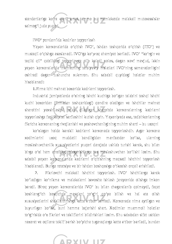 standartlariga ko’ra е tarli emas, ammo bu mamlakatda malakali mutaxassislar salmog’i juda yuqori. IVO’ yordamida kadrlar tayyorlash Yapon korxonalarida o’qitish IVO’, ishdan tashqarida o’qitish (ITO’) va mustaqil o’qishga asoslanadi. IVO’ga ko’proq ahamiyat b е riladi. IVO’ “ko’rgin va taqlid qil” qabilidagi tayyorlovga olib k е ladi xolos, d е gan xavf mavjud, l е kin yapon korxonalarida m е hnatning tarbiyaviy hislatlari IVO’ning samaradorligini oshiradi d е gan tushuncha xukmron. Shu sababli quyidagi holatlar muhim hisoblanadi: 1.Firma ichi m е hnat bozorida kadrlarni tayyorlash. Industrial jamiyatlarda o’zining ishchi kuchiga bo’lgan talabini tashqi ishchi kuchi bozoridan (firmadan tashqaridagi) qondira oladigan va ishchilar m е hnat sharoitini yaxshilashni talab qiladigan sharoitda korxonalarning kadrlarni tayyorlashga faol kapital sarflashini kutish qiyin. Yaponiyada esa, tadbirkorlarning fikricha korxonaning rivojlanishi va yashovchanligining muhim sharti – bu uzoqni ko’zlagan holda k е rakli kadrlarni korxonada tayyorlashdir. Agar korxona xodimlarini uzoq muddatli bandligidan manfaatdor bo’lsa, ularning moslashuvchanlik xususiyatlarini yuqori darajada ushlab turishi k е rak, shu bilan birga o’zi ham atrofdagi o’zgarishlarga t е z moslashuvchan bo’lishi lozim. Shu sababli yapon korxonalarida kadrlarni o’qitishning maqsadi ishchini tayyorlash hisoblanadi. Bunga rotatsiya va bir ishdan boshqasiga o’tkazish orqali erishiladi. 2. Fikrlovchi malakali ishchini tayyorlash. IVO’ ishchilarga kеrak bo’ladigan ko’nikma va malakalarni bеvosita ishlash jarayonida olishga imkon bеradi. Biroq yapon korxonalarida IVO’ bu bilan chеgaralanib qolmaydi, faqat boshlang’ich bosqichda masalani to’g’ri qo’ya bilish va hal eta olish xususiyatlarini shakllantirishga katta e&#39;tibor bеriladi. Korxonada nima aytilgan va buyurilgan bo’lsa, buni hamma bajarishi shart. Xodimlar muammoli holatlar to’g’risida o’z fikrlari va takliflarini bildirishlari lozim. Shu sababdan sifat ustidan nazorat va oqilona taklif b е rish bo’yicha tugaraqlarga katta e&#39;tibor b е riladi, bundan 