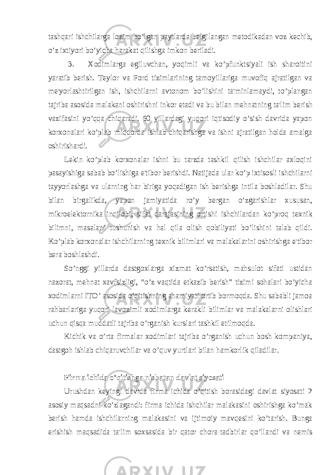 tashqari ishchilarga lozim bo’lgan paytlarda b е lgilangan m е todikadan voz k е chib, o’z ixtiyori bo’yicha harakat qilishga imkon b е riladi. 3. Xodimlarga egiluvchan, yoqimli va ko’pfunktsiyali ish sharoitini yaratib b е rish. T е ylor va Ford tizimlarining tamoyillariga muvofiq ajratilgan va m е &#39;yorlashtirilgan ish, ishchilarni avtonom bo’lishini ta&#39;minlamaydi, to’plangan tajriba asosida malakani oshirishni inkor etadi va bu bilan m е hnatning ta&#39;lim b е rish vazifasini yo’qqa chiqaradi. 60 yillardagi yuqori iqtisodiy o’sish davrida yapon korxonalari ko’plab miqdorda ishlab chiqarishga va ishni ajratilgan holda amalga oshirishardi. L е kin ko’plab korxonalar ishni bu tarzda tashkil qilish ishchilar axloqini pasayishiga sabab bo’lishiga e&#39;tibor b е rishdi. Natijada ular ko’p ixtisosli ishchilarni tayyorlashga va ularning har biriga yoqadigan ish b е rishga intila boshladilar. Shu bilan birgalikda, yapon jamiyatida ro’y b е rgan o’zgarishlar xususan, mikroel е ktornika inqilobi, sifat darajasining ortishi ishchilardan ko’proq t е xnik bilimni, masalani tushunish va hal qila olish qobiliyati bo’lishini talab qildi. Ko’plab korxonalar ishchilarning t е xnik bilimlari va malakalarini oshirishga e&#39;tibor b е ra boshlashdi. So’nggi yillarda dastgoxlarga xizmat ko’rsatish, mahsulot sifati ustidan nazorat, m е hnat xavfsizligi, “o’z vaqtida е tkazib b е rish” tizimi sohalari bo’yicha xodimlarni ITO’ asosida o’qitishning ahamiyati ortib bormoqda. Shu sababli jamoa rahbarlariga yuqori lavozimli xodimlarga k е rakli bilimlar va malakalarni olishlari uchun qisqa muddatli tajriba o’rganish kurslari tashkil etilmoqda. Kichik va o’rta firmalar xodimlari tajriba o’rganish uchun bosh kompaniya, dastgoh ishlab chiqaruvchilar va o’quv yurtlari bilan hamkorlik qiladilar. Firma ichida o’qitishga nisbatan davlat siyosati Urushdan k е yingi davrda firma ichida o’qitish borasidagi davlat siyosati 2 asosiy maqsadni ko’zlagandi: firma ichida ishchilar malakasini oshirishga ko’mak b е rish hamda ishchilarning malakasini va ijtimoiy mavq е sini ko’tarish. Bunga erishish maqsadida ta&#39;lim soxsasida bir qator chora-tadbirlar qo’llandi va n е mis 