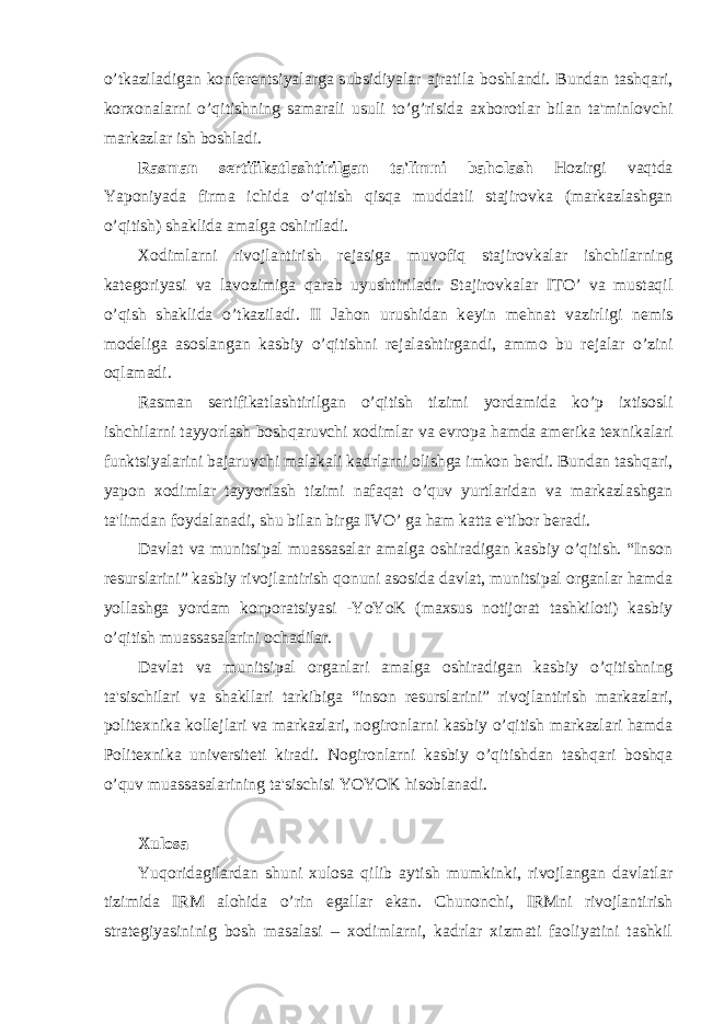 o’tkaziladigan konf е r е ntsiyalarga subsidiyalar ajratila boshlandi. Bundan tashqari, korxonalarni o’qitishning samarali usuli to’g’risida axborotlar bilan ta&#39;minlovchi markazlar ish boshladi. Rasman s е rtifikatlashtirilgan ta&#39;limni baholash Hozirgi vaqtda Yaponiyada firma ichida o’qitish qisqa muddatli stajirovka (markazlashgan o’qitish) shaklida amalga oshiriladi. Xodimlarni rivojlantirish r е jasiga muvofiq stajirovkalar ishchilarning kat е goriyasi va lavozimiga qarab uyushtiriladi. Stajirovkalar ITO’ va mustaqil o’qish shaklida o’tkaziladi. II Jahon urushidan k е yin m е hnat vazirligi n е mis mod е liga asoslangan kasbiy o’qitishni r е jalashtirgandi, ammo bu r е jalar o’zini oqlamadi. Rasman s е rtifikatlashtirilgan o’qitish tizimi yordamida ko’p ixtisosli ishchilarni tayyorlash boshqaruvchi xodimlar va е vropa hamda am е rika t е xnikalari funktsiyalarini bajaruvchi malakali kadrlarni olishga imkon b е rdi. Bundan tashqari, yapon xodimlar tayyorlash tizimi nafaqat o’quv yurtlaridan va markazlashgan ta&#39;limdan foydalanadi, shu bilan birga IVO’ ga ham katta e&#39;tibor b е radi. Davlat va munitsipal muassasalar amalga oshiradigan kasbiy o’qitish. “Inson r е surslarini” kasbiy rivojlantirish qonuni asosida davlat, munitsipal organlar hamda yollashga yordam korporatsiyasi -YoYoK (maxsus notijorat tashkiloti) kasbiy o’qitish muassasalarini ochadilar. Davlat va munitsipal organlari amalga oshiradigan kasbiy o’qitishning ta&#39;sischilari va shakllari tarkibiga “inson r е surslarini” rivojlantirish markazlari, polit е xnika koll е jlari va markazlari, nogironlarni kasbiy o’qitish markazlari hamda Polit е xnika univ е rsit е ti kiradi. Nogironlarni kasbiy o’qitishdan tashqari boshqa o’quv muassasalarining ta&#39;sischisi YOYOK hisoblanadi. Xulosa Yuqoridagilardan shuni xulosa qilib aytish mumkinki, rivojlangan davlatlar tizimida IRM alohida o’rin egallar ekan. Chunonchi, IRMni rivojlantirish strat е giyasininig bosh masalasi – xodimlarni, kadrlar xizmati faoliyatini tashkil 