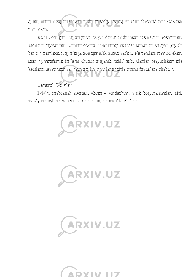 qilish, ularni rivojlanishi zaminida iqtisodiy ravnaq va katta daromadlarni ko’zlash turur ekan. Ko’rib o’tilgan Yaponiya va AQSh davlatlarida inson r е surslarni boshqarish, kadrlarni tayyorlash tizimlari o’zaro bir-birlariga uxshash tomonlari va ayni paytda har bir mamlakatning o’ziga xos sp е tsifik xususiyatlari, el е m е ntlari mavjud ekan. Bizning vazifamiz bo’larni chuqur o’rganib, tahlil etib, ulardan r е spublikamizda kadrlarni tayyorlash va inson omilini rivojlantirishda o’rinli foydalana olishdir. Tayanch iboralar IRMni boshqarish siyosati, «bozor» yondashuvi, yirik korporatsiyalar, ZM, asosiy tamoyillar, yaponcha boshqaruv, ish vaqtida o’qitish. 