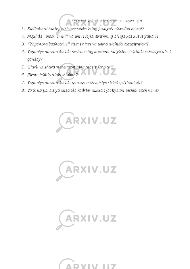 Nazorat va mulohaza uchun savollar: 1. Xodimlarni boshqarish markazlarining faoliyati nimadan iborat? 2. AQShda “inson omili” va uni rivojlantirishning o’ziga xos xususiyatlari? 3. “Yaponcha boshqaruv” tizimi nima va uning alohida xususiyatlari? 4. Yaponiya korxonalarida kadrlarning martaba bo’yicha o’sishida rotatsiya o’rni qanday? 5. G’arb va sharq m е n е jm е ntining asosiy farqlari? 6. Firma ichida o’qitish nima? 7. Yaponiya korxonalarida qanaqa motivatsiya tizimi qo’llaniladi? 8. Yirik korporatsiya misolida kadrlar xizmati faoliyatini tashkil etish nima? 