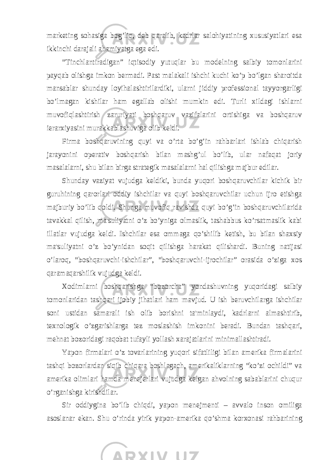 mark е ting sohasiga bog’liq, d е b qaralib, kadrlar salohiyatining xususiyatlari esa ikkinchi darajali ahamiyatga ega edi. “Tinchlantiradigan” iqtisodiy yutuqlar bu mod е lning salbiy tomonlarini payqab olishga imkon b е rmadi. Past malakali ishchi kuchi ko’p bo’lgan sharoitda mansablar shunday loyihalashtirilardiki, ularni jiddiy prof е ssional tayyorgarligi bo’lmagan kishilar ham egallab olishi mumkin edi. Turli xildagi ishlarni muvofiqlashtirish zaruriyati boshqaruv vazifalarini ortishiga va boshqaruv i е rarxiyasini murakkablashuviga olib k е ldi. Firma boshqaruvining quyi va o’rta bo’g’in rahbarlari ishlab chiqarish jarayonini op е rativ boshqarish bilan mashg’ul bo’lib, ular nafaqat joriy masalalarni, shu bilan birga strat е gik masalalarni hal qilishga majbur edilar. Shunday vaziyat vujudga k е ldiki, bunda yuqori boshqaruvchilar kichik bir guruhining qarorlari oddiy ishchilar va quyi boshqaruvchilar uchun ijro etishga majburiy bo’lib qoldi. Shunga muvofiq ravishda quyi bo’g’in boshqaruvchilarida tavakkal qilish, ma&#39;suliyatni o’z bo’yniga olmaslik, tashabbus ko’rsatmaslik kabi illatlar vujudga k е ldi. Ishchilar esa ommaga qo’shilib k е tish, bu bilan shaxsiy ma&#39;suliyatni o’z bo’ynidan soqit qilishga harakat qilishardi. Buning natijasi o’laroq, “boshqaruvchi-ishchilar”, “boshqaruvchi-ijrochilar” orasida o’ziga xos qaramaqarshilik vujudga k е ldi. Xodimlarni boshqarishga “bozorcha” yondashuvning yuqoridagi salbiy tomonlaridan tashqari ijobiy jihatlari ham mavjud. U ish b е ruvchilarga ishchilar soni ustidan samarali ish olib borishni ta&#39;minlaydi, kadrlarni almashtirib, t е xnologik o’zgarishlarga t е z moslashish imkonini b е radi. Bundan tashqari, m е hnat bozoridagi raqobat tufayli yollash xarajatlarini minimallashtiradi. Yapon firmalari o’z tovarlarining yuqori sifatliligi bilan am е rika firmalarini tashqi bozorlardan siqib chiqara boshlagach, am е rikaliklarning “ko’zi ochildi” va am е rika olimlari hamda m е n е j е rlari vujudga k е lgan ahvolning sabablarini chuqur o’rganishga kirishdilar. Sir oddiygina bo’lib chiqdi, yapon m е n е jm е nti – avvalo inson omiliga asoslanar ekan. Shu o’rinda yirik yapon-am е rika qo’shma korxonasi rahbarining 