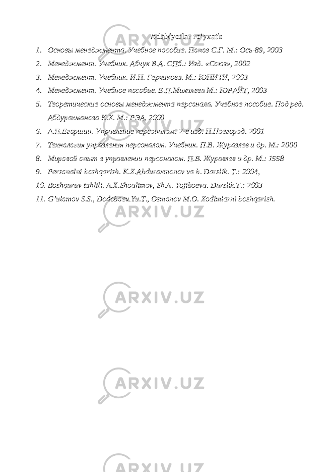 Adabiyotlar ro’yxati: 1. Основы менеджмента. Учебное пособие. Попов С.Г. М.: Ось-89, 2003 2. Менеджмент. Учебник. Абчук В.А. СПб.: Изд. «Союз», 2002 3. Менеджмент. Учебник. И.Н. Герчикова. М.: ЮНИТИ, 2003 4. Менеджмент. Учебное пособие. Е.П.Миxалева М.: ЮРАЙТ, 2003 5. Теоретические основы менеджмента персонала. Учебное пособие. Под ред. Абдурахманова К.Х. М.: РЭА, 2000 6. А.П.Егоршин. Управление персоналом. 2-е изд. Н.Новгород. 2001 7. Технология управления персоналом. Учебник. П.В. Журавлев и др. М.: 2000 8. Мировой опыт в управлении персоналом. П.В. Журавлев и др. М.: 1998 9. P е rsonalni boshqarish. K.X.Abduraxmonov va b. Darslik. T.: 2004, 10. Boshqaruv tahlili. A.X.Shoalimov, Sh.A. Tojiboеva. Darslik.T.: 2003 11. G’ulomov S.S., Dodoboеv Yu.T., Osmonov M.O. Xodimlarni boshqarish. 