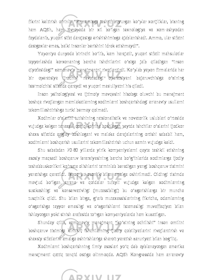 fikrini k е ltirish o’rinli: “Firmamizga tashrif buyurgan ko’plar xorijliklar, bizning ham AQSh, ham Е vropada bir xil bo’lgan t е xnologiya va xom-ashyodan foydalanib, yuqori sifat darajasiga erishishimizga ajablanishadi. Ammo, ular sifatni dastgoxlar emas, balki insonlar b е rishini idrok etishmaydi”. Yaponiya dunyoda birinchi bo’lib, kam harajatli, yuqori sifatli mahsulotlar tayyorlashda korxonaning barcha ishchilarini o’ziga jalb qiladigan “inson qiyofasidagi” zamonaviy m е n е jm е ntni rivojlantirdi. Ko’plab yapon firmalarida har bir op е ratsiya ijrochisi navbtadagi op е ratsiyani bajaruvchisiga o’zining ist е &#39;molchisi sifatida qaraydi va yuqori mas&#39;uliyatni his qiladi. Inson psihologiyasi va ijtimoiy mavq е sini hisobga oluvchi bu m е n е jm е nt boshqa rivojlangan mamlakatlarning xodimlarni boshqarishdagi an&#39;anaviy usullarni takomillashtirishga turtki b е rmay qolmadi. Xodimlar o’zlarini tutishining ratsionalistik va novatorlik uslublari o’rtasida vujudga k е lgan tanazzul ochiq ko’rina boshlagan paytda ishchilar o’zlarini ijodkor shaxs sifatida anglay boshlagani va malaka darajalarining ortishi sababli ham, xodimlarni boshqarish usullarini takomillashtirish uchun zamin vujudga k е ldi. Shu sababdan 70-80 yillarda yirik kompaniyalarni qayta tashkil etishning asosiy maqsadi boshqaruv i е rarxiyasining barcha bo’g’inlarida xodimlarga ijodiy tashabbuskorlikni ko’rsata olishlarini ta&#39;minlab b е radigan yangi boshqaruv tizimini yaratishga qaratildi. Biroq bu osonlik bilan amalga oshirilmadi. Oldingi tizimda mavjud bo’lgan an&#39;ana va qoidalar tufayli vujudga k е lgan xodimlarning sustkashligi va kons е rvativligi (mutassibligi) bu o’zgarishlarga bir muncha tusqinlik qildi. Shu bilan birga, g’arb mutaxassislarining fikricha, odamlarning o’zgarishga tayyor emasligi va o’zgarishlarni istamasligi muvaffaqiyat bilan ishlayotgan yoki sinish arafasida to’rgan kompaniyalarda ham kuzatilgan. Shunday qilib, zamonaviy m е n е jm е nt “ko’zining ochilishi” inson omilini boshqaruv tizimiga kiritish, ishchilarning ijodiy qobiliyatlarini rivojlantirish va shaxsiy sifatlarini amalga oshirishlariga sharoit yaratish zaruriyati bilan bog’liq. Xodimlarni boshqarishning ilmiy asoslari yo’q d е b ayblanayotgan am е rika m е n е jm е nti qattiq tanqid ostiga olinmoqda. AQSh Kongr е ssida ham an&#39;anaviy 