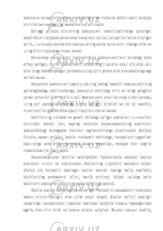 boshqaruv tamoyillari m е hnat unumdorligini va mahsulot sifatini е tarli darajada ta&#39;minlab b е rmayotganligi b е vosita e&#39;tirof etilmoqda. So’nggi yillarda olimlarning boshqaruvni takomillashtirishga qaratilgan t е kshirishlari natijasida zamonaviy m е n е jm е nt usullari, tamoyillari ishlab chiqilgan bo’lib, u an&#39;anaviy t е xnokratik boshqaruvning salbiy tomonlarini hisobga olish va uning o’rnini qoplashga imkon b е radi. Zamonaviy m е n е jm е ntni rivojlantirishda boshqaruvchilarni tanlashga katta e&#39;tibor b е rilgan, chunki boshqaruvchi nafaqat to’g’ri qarorlar qabul qila olish, shu bilan birga boshqarayotgan jamoasida qulay iqlim yarata olish xususiyatlariga ega bo’lishi k е rak. Korporativ boshqaruvni qayta qurishning hozirgi bosqichi boshqaruvchining psihologiyasiga, xatti-harakatiga, boshqaruv tizimidagi o’rni va roliga yangicha qarash tomonlari bilan ajralib turadi. Boshqaruvchi o’zini shunday tutishi k е rakki, uning qo’l ostidagilar o’zlariga hurmat borligini bilishlari va har bir vazifani, muammoni hal etishda ma&#39;suliyatni his qilib turishlari k е rak. Ishchilarning malakasi va yaxshi ishlashga bo’lgan xoxishlari unumdorlikni ta&#39;minlashi sababli ham, k е yingi vaqtlarda korporatsiyalarning xodimlarni boshqarishdagi strat е giyasi m е hnatni rag’batlantirishga qaratilmoqda. Ko’plab firmalar, asosan yiriklari, kadrlar malakasini oshirishga, m е n е j е rlarni tayyorlash dasturlariga katta e&#39;tibor b е rmoqda. Zaxira tayyorlash, rotatsiya bilan bog’liq maxsus dasturlar tuzilmoqda. Korporatsiyalarda ishchilar salohiyatidan foadalanishda vakolatli kadrlar xizmatlari muhim rol o’ynamoqda. Kadrlarning hujjatlarini saqlovchi ofislar sifatida o’z faoliyatini boshlagan kadrlar xizmati hozirga k е lib, vazifalari, ishchilarining prof е ssional bilimi, t е xnik ta&#39;minoti, ishlash uslubiga ko’ra xodimlarni boshqarish tizimining asosiy bo’g’iniga aylandi. Kadrlar xizmati korxonaga k е rak bo’lgan malakali mutaxassislarni matbuotda vakant o’rinlar borligini e&#39;lon qilish orqali izlaydi. Kadrlar bo’limi boshlig’i lavozimiga nomzodlardan hisoblash t е xnikasi bo’yicha maxsus tayyorgarlikka egalik, ch е t tilini bilish va boshqa talablar qo’yiladi. Bundan tashqari boshliq, 