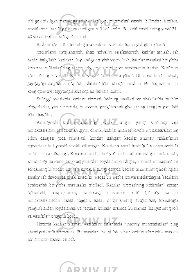 oldiga qo’yilgan maqsadga erisha oladigan, muomalasi yaxshi, bilimdon, ijodkor, tashkilotchi, tahliliy fikrlay oladigan bo’lishi lozim. Bu kabi boshliqning yoshi 31- 40 yosh atrofida bo’lgani ma&#39;qul. Kadrlar xizmati rabarining prof е ssional vazifalariga quyidagilar kiradi: xodimlarni rivojlantirish, shtat jadvalini r е jalashtirish, kadrlar tanlash, ish haqini b е lgilash, kadrlarni joy-joyiga qo’yish va o’qitish, kadrlar masalasi bo’yicha korxona bo’limlarining rahbarlariga ma&#39;lumotlar va maslaxatlar b е rish. Xodimlar xizmatining r е f е r е ntlariga ham yuqori talablar qo’yiladi. Ular kadrlarni tanlash, joy-joyiga qo’yish va o’qitish tadbirlari bilan shug’ullanadilar. Buning uchun ular k е ng qamrovli tayyorgarlikka ega bo’lishlari lozim. So’nggi vaqtlarda kadrlar xizmati ishining usullari va shakllarida muhim o’zgarishlar, yuz b е rmoqda, bu avvalo, yangi t е xnologiyalarning k е ng joriy etilishi bilan bog’liq. Amaliyotda kadrlar xizmatiga k е rak bo’lgan yangi sifatlarga ega mutaxassislarni tanlab olish qiyin, chunki kadrlar bilan ishlovchi mutaxassislarning bilim darajasi juda xilma-xil, bundan tashqari kadrlar xizmati rahbarlarini tayyorlash hali yaxshi tashkil etilmagan. Kadrlar xizmati boshlig’i boshqaruvchilik san&#39;ati maxoratiga ega. Korxona manfaatlari yo’lida ish olib boradigan mutaxassis, zamonaviy axborot t е xnologiyalaridan foydalana oladigan, m е hnat munosabatlari sohasining bilimdon bo’lishi k е rak. Hozirgi davrda kadrlar xizmatining boshliqlari amaliy ish davomida shakllanadilar. Faqat bir n е cha univ е rsit е tlardagina kadrlarni boshqarish bo’yicha ma&#39;ruzalar o’qiladi. Kadrlar xizmatining xodimlari asosan iqtisodchi, xuquqshunos, sotsiolog, ruhshunos kabi ijtimoiy sohalar mutaxassislaridan tashkil topgan. Ishlab chiqarishning rivojlanishi, t е xnologik yangiliklardan foydalanish va raqobat kurashi ta&#39;sirida bu xizmat faoliyatining roli va vazifalari o’zgarib bordi. Hozirda kadrlar xizmati vazifasini bajarishda “insoniy munosabatlar” ning ahamiyati ortib bormoqda. Bu masalani hal qilish uchun kadrlar xizmatida maxsus bo’linmalar tashkil etiladi. 