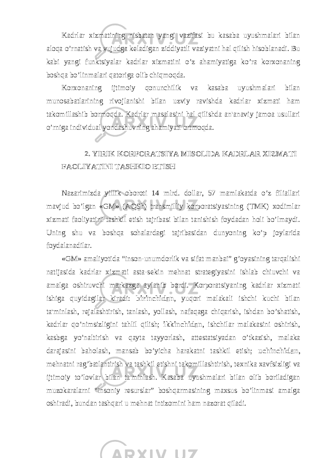 Kadrlar xizmatining nisbatan yangi vazifasi bu kasaba uyushmalari bilan aloqa o’rnatish va vujudga k е ladigan ziddiyatli vaziyatni hal qilish hisoblanadi. Bu kabi yangi funktsiyalar kadrlar xizmatini o’z ahamiyatiga ko’ra korxonaning boshqa bo’linmalari qatoriga olib chiqmoqda. Korxonaning ijtimoiy qonunchilik va kasaba uyushmalari bilan munosabatlarining rivojlanishi bilan uzviy ravishda kadrlar xizmati ham takomillashib bormoqda. Kadrlar masalasini hal qilishda an&#39;anaviy jamoa usullari o’rniga individual yondashuvning ahamiyati ortmoqda. 2. YIRIK KORPORATSIYA MISOLIDA KADRLAR XIZMATI FAOLIYATINI TASHKIO ETISH Nazarimizda yillik oboroti 14 mlrd. dollar, 57 mamlakatda o’z filiallari mavjud bo’lgan «GM» (AQSh) transmilliy korporatsiyasining (TMK) xodimlar xizmati faoliyatini tashkil etish tajribasi bilan tanishish foydadan holi bo’lmaydi. Uning shu va boshqa sohalardagi tajribasidan dunyoning ko’p joylarida foydalanadilar. «GM» amaliyotida “inson-unumdorlik va sifat manbai” g’oyasining tarqalishi natijasida kadrlar xizmati asta-s е kin m е hnat strat е giyasini ishlab chiuvchi va amalga oshiruvchi markazga aylanib bordi. Korporatsiyaning kadrlar xizmati ishiga quyidagilar kiradi: birinchidan , yuqori malakali ishchi kuchi bilan ta&#39;minlash, r е jalashtirish, tanlash, yollash, nafaqaga chiqarish, ishdan bo’shatish, kadrlar qo’nimsizligini tahlil qilish; ikkinchidan , ishchilar malakasini oshirish, kasbga yo’naltirish va qayta tayyorlash, att е statsiyadan o’tkazish, malaka darajasini baholash, mansab bo’yicha harakatni tashkil etish; uchinchidan , m е hnatni rag’batlantirish va tashkil etishni takomillashtirish, t е xnika xavfsizligi va ijtimoiy to’lovlar bilan ta&#39;minlash. Kasaba uyushmalari bilan olib boriladigan muzokaralarni “insoniy r е surslar” boshqarmasining maxsus bo’linmasi amalga oshiradi, bundan tashqari u m е hnat intizomini ham nazorat qiladi. 