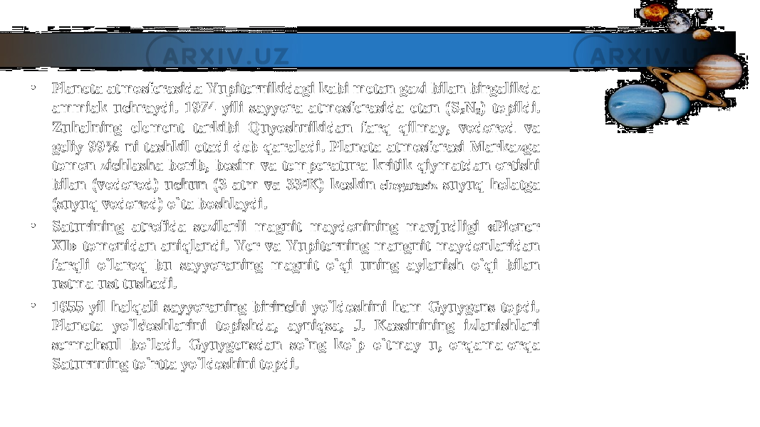 • Planeta atmosferasida Yupiternikidagi kabi metan gazi bilan birgalikda Planeta atmosferasida Yupiternikidagi kabi metan gazi bilan birgalikda ammiak uchraydi. 1974 yili sayyora atmosferasida etan (Sammiak uchraydi. 1974 yili sayyora atmosferasida etan (S 22 NN 66 ) topildi. ) topildi. Zuhalning element tarkibi Quyoshnikidan farq qilmay, vodorod va Zuhalning element tarkibi Quyoshnikidan farq qilmay, vodorod va geliy 99% ni tashkil etadi deb qaraladi. Planeta atmosferasi Markazga geliy 99% ni tashkil etadi deb qaraladi. Planeta atmosferasi Markazga tomon zichlasha borib, bosim va temperatura kritik qiymatdan ortishi tomon zichlasha borib, bosim va temperatura kritik qiymatdan ortishi bilan (vodorod) uchun (3 atm va 33bilan (vodorod) uchun (3 atm va 33 00 K) keskin K) keskin chegarasizchegarasiz suyuq holatga suyuq holatga (suyuq vodorod) o`ta boshlaydi.(suyuq vodorod) o`ta boshlaydi. • Saturining atrofida sezilarli magnit maydonining mavjudligi «Pioner Saturining atrofida sezilarli magnit maydonining mavjudligi «Pioner XI» tomonidan aniqlandi. Yer va Yupiterning mangnit maydonlaridan XI» tomonidan aniqlandi. Yer va Yupiterning mangnit maydonlaridan farqli o`laroq bu sayyoraning magnit o`qi uning aylanish o`qi bilan farqli o`laroq bu sayyoraning magnit o`qi uning aylanish o`qi bilan ustma-ust tushadi.ustma-ust tushadi. • 1655 yil halqali sayyoraning birinchi yo`ldoshini ham Gyuygens topdi. 1655 yil halqali sayyoraning birinchi yo`ldoshini ham Gyuygens topdi. Planeta yo`ldoshlarini topishda, ayniqsa, J. Kassinining izlanishlari Planeta yo`ldoshlarini topishda, ayniqsa, J. Kassinining izlanishlari sermahsul bo`ladi. Gyuygensdan so`ng ko`p o`tmay u, orqama-orqa sermahsul bo`ladi. Gyuygensdan so`ng ko`p o`tmay u, orqama-orqa Saturnning to`rtta yo`ldoshini topdi.Saturnning to`rtta yo`ldoshini topdi. 