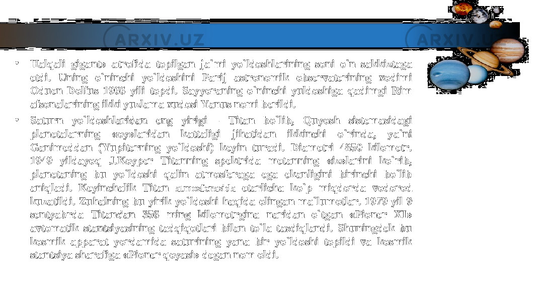 • Halqali gigant» atrofida topilgan ja`mi yo`ldoshlarining soni o`n sakkiztaga Halqali gigant» atrofida topilgan ja`mi yo`ldoshlarining soni o`n sakkiztaga etdi. Uning o`ninchi yo`ldoshini Parij astronomik observaterining xodimi etdi. Uning o`ninchi yo`ldoshini Parij astronomik observaterining xodimi Oduen Dolfus 1966 yili topdi. Sayyoraning o`ninchi yuldoshiga qadimgi Rim Oduen Dolfus 1966 yili topdi. Sayyoraning o`ninchi yuldoshiga qadimgi Rim afsonalarining ikki yuzlama xudosi Yanus nomi berildi.afsonalarining ikki yuzlama xudosi Yanus nomi berildi. • Saturn yo`ldoshlaridan eng yirigi - Titan bo`lib, Quyosh sistemasidagi Saturn yo`ldoshlaridan eng yirigi - Titan bo`lib, Quyosh sistemasidagi planetalarning «oy»laridan kattaligi jihatidan ikkinchi o`rinda, ya`ni planetalarning «oy»laridan kattaligi jihatidan ikkinchi o`rinda, ya`ni Ganimeddan (Yupiterning yo`ldoshi) keyin turadi. Diametri 4850 kilometr. Ganimeddan (Yupiterning yo`ldoshi) keyin turadi. Diametri 4850 kilometr. 1949 yildayoq J.Koyper Titanning spektrida metanning «iz»larini ko`rib, 1949 yildayoq J.Koyper Titanning spektrida metanning «iz»larini ko`rib, planetaning bu yo`ldoshi qalin atmosferaga ega ekanligini birinchi bo`lib planetaning bu yo`ldoshi qalin atmosferaga ega ekanligini birinchi bo`lib aniqladi. Keyinchalik Titan aniqladi. Keyinchalik Titan atmosferasidaatmosferasida etarlicha ko`p miqdorda vodorod etarlicha ko`p miqdorda vodorod kuzatildi. Zuhalning bu yirik yo`ldoshi haqida olingan ma`lumotlar. 1979 yil 9 kuzatildi. Zuhalning bu yirik yo`ldoshi haqida olingan ma`lumotlar. 1979 yil 9 sentyabrda Titandan 356 ming kilometrgina naridan o`tgan «Pioner XI» sentyabrda Titandan 356 ming kilometrgina naridan o`tgan «Pioner XI» avtomatik stantsiyasining tadqiqotlari bilan to`la tasdiqlandi. Shuningdek bu avtomatik stantsiyasining tadqiqotlari bilan to`la tasdiqlandi. Shuningdek bu kosmik apparat yordamida saturining yana bir yo`ldoshi topildi va kosmik kosmik apparat yordamida saturining yana bir yo`ldoshi topildi va kosmik stantsiya sharafiga «Pioner qoyasi» degan nom oldi.stantsiya sharafiga «Pioner qoyasi» degan nom oldi. 