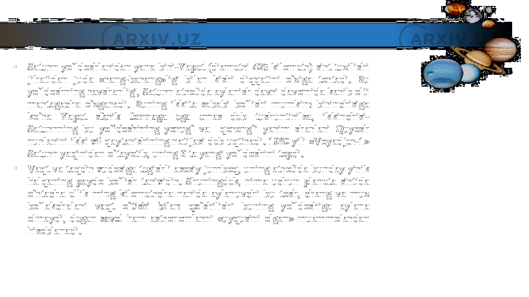 • Saturn yo`ldoshlaridan yana biri-Yapet (diametri 425 kilometr) sirt tuzilishi Saturn yo`ldoshlaridan yana biri-Yapet (diametri 425 kilometr) sirt tuzilishi jihatidan juda «rang-barang»ligi bilan kishi diqqatini o`ziga tortadi. Bu jihatidan juda «rang-barang»ligi bilan kishi diqqatini o`ziga tortadi. Bu yo`ldoshning ravshanligi, Saturn atrofida aylanish davri davomida karib olti yo`ldoshning ravshanligi, Saturn atrofida aylanish davri davomida karib olti martagacha o`zgaradi. Buning ikkita sababi bo`lishi mumkin: birinchisiga martagacha o`zgaradi. Buning ikkita sababi bo`lishi mumkin: birinchisiga ko`ra Yapet sferik formaga ega emas deb tushuntirilsa, ikkinchisi- ko`ra Yapet sferik formaga ega emas deb tushuntirilsa, ikkinchisi- Saturnning bu yo`ldoshining yorug` va qorong`i yarim sharlari Quyosh Saturnning bu yo`ldoshining yorug` va qorong`i yarim sharlari Quyosh nurlarini ikki xil qaytarishining natijasi deb uqtiradi. 1980 yili «Voyadjer-1» nurlarini ikki xil qaytarishining natijasi deb uqtiradi. 1980 yili «Voyadjer-1» Saturn yaqinidan o`tayotib, uning 6 ta yangi yo`ldoshini topdi.Saturn yaqinidan o`tayotib, uning 6 ta yangi yo`ldoshini topdi. • Vaqt va taqdir xudosiga tegishli asosiy jumboq, uning atrofida bunday yirik Vaqt va taqdir xudosiga tegishli asosiy jumboq, uning atrofida bunday yirik halqaning paydo bo`lish tarixidir. Shuningdek, nima uchun planeta sirtida halqaning paydo bo`lish tarixidir. Shuningdek, nima uchun planeta sirtida o`rtacha ellik ming kilometrcha narida aylanuvchi bu tosh, chang va muz o`rtacha ellik ming kilometrcha narida aylanuvchi bu tosh, chang va muz bo`lakchalari vaqt o`tishi bilan qo`shilishi buning yo`ldoshiga aylana bo`lakchalari vaqt o`tishi bilan qo`shilishi buning yo`ldoshiga aylana olmaydi, degan savol ham astronomlarni «uyqusini olgan» muammolardan olmaydi, degan savol ham astronomlarni «uyqusini olgan» muammolardan hisoblanadi.hisoblanadi. 